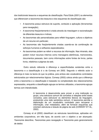 dos tradicionais tesauros e esquemas de classificação. Para Edols (2001) os elementos
que diferenciam a taxonomia dos tesauros e dos esquemas de classificação são:

      •     A taxonomia possui estrutura de suporte, conteúdo e aplicação (ferramentas
            para navegação);
      •     A taxonomia freqüentemente é criada através da mesclagem e racionalização
            de diferentes tesauros e índices;
      •     As taxonomias são personalizadas para refletir linguagem, cultura e objetivos
            de um recurso em particular;
      •     As taxonomias são freqüentemente criadas usando-se da combinação de
            esforços humanos e softwares especializados;
      •     As taxonomias podem se referir a recursos de informação. Nas intranets, elas
            podem incluir recursos internos como mensagens eletrônicas, memorandos,
            documentos pessoais, bem como informações sobre fontes de livros, partes
            livros, relatórios e páginas da web.

            Outro estudo referente à diferença e especificidades existentes entre a
taxonomia e a classificação é o de Conway em 2002. Segundo o referido autor a
diferença é mais na teoria do que na prática, pois ambos são vocabulários controlados
estruturados por relacionamentos lógicos. Conway (2002) coloca ainda que a diferença
entre a taxonomia e a classificação é baseada na complexidade dos relacionamentos
expressados, enquanto a classificação agrupa os termos utilizados, a taxonomia agrupa
termos com interatividade.

                        A taxonomia é desenvolvida para prover a uma instituição ou
                        grupo, uma estrutura comum de conceitos e relações entre esses
                        conceitos, para estruturar os elementos léxicos da linguagem,
                        produzindo uma rede semântica comum. A taxonomia permite a
                        elaboração de um vocabulário controlado para recuperar a
                        informação, criar metadados, além de fornecer esquemas que
                        orientam estruturas e leiaute de página da web (CONWAY ET AL,
                        2002)
            Conway et al (2002) classificam as estruturas taxonômicas, aplicadas em
ambientes corporativos, em três tipos, de acordo com o objetivo a ser alcançado:
Taxonomia descritiva, Taxonomias para navegação e Taxonomia para gerenciamento
de dados:


                                                                                       44
 