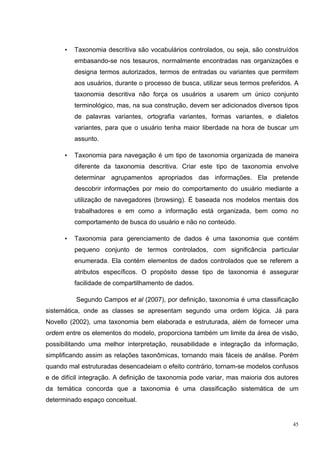 •   Taxonomia descritiva são vocabulários controlados, ou seja, são construídos
          embasando-se nos tesauros, normalmente encontradas nas organizações e
          designa termos autorizados, termos de entradas ou variantes que permitem
          aos usuários, durante o processo de busca, utilizar seus termos preferidos. A
          taxonomia descritiva não força os usuários a usarem um único conjunto
          terminológico, mas, na sua construção, devem ser adicionados diversos tipos
          de palavras variantes, ortografia variantes, formas variantes, e dialetos
          variantes, para que o usuário tenha maior liberdade na hora de buscar um
          assunto.

      •   Taxonomia para navegação é um tipo de taxonomia organizada de maneira
          diferente da taxonomia descritiva. Criar este tipo de taxonomia envolve
          determinar agrupamentos apropriados das informações. Ela pretende
          descobrir informações por meio do comportamento do usuário mediante a
          utilização de navegadores (browsing). É baseada nos modelos mentais dos
          trabalhadores e em como a informação está organizada, bem como no
          comportamento de busca do usuário e não no conteúdo.

      •   Taxonomia para gerenciamento de dados é uma taxonomia que contém
          pequeno conjunto de termos controlados, com significância particular
          enumerada. Ela contém elementos de dados controlados que se referem a
          atributos específicos. O propósito desse tipo de taxonomia é assegurar
          facilidade de compartilhamento de dados.

          Segundo Campos et al (2007), por definição, taxonomia é uma classificação
sistemática, onde as classes se apresentam segundo uma ordem lógica. Já para
Novello (2002), uma taxonomia bem elaborada e estruturada, além de fornecer uma
ordem entre os elementos do modelo, proporciona também um limite da área de visão,
possibilitando uma melhor interpretação, reusabilidade e integração da informação,
simplificando assim as relações taxonômicas, tornando mais fáceis de análise. Porém
quando mal estruturadas desencadeiam o efeito contrário, tornam-se modelos confusos
e de difícil integração. A definição de taxonomia pode variar, mas maioria dos autores
da temática concorda que a taxonomia é uma classificação sistemática de um
determinado espaço conceitual.


                                                                                     45
 