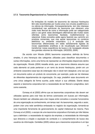 2.7.2 Taxonomia Organizacional ou Taxonomia Corporativa


                    As limitações do modelo de taxonomia de natureza hierárquica
                    têm sido reconhecidas por muitos anos nos círculos acadêmicos e
                    na ciência da informação. Conseqüentemente, tem tido interesse
                    considerável nas estruturas da taxonomia que oferecem uma
                    visão mais flexível de como a informação pode ser categorizada
                    para o uso geral: estas abordagens alternativas são muitas vezes
                    referidas como taxonomias facetada, multidimensional ou
                    relacional. Estes conceitos estão agora fazendo seu caminho em
                    produtos comerciais, que visa apoiar taxonomias no comércio
                    eletrônico ou ambiente corporativo. [...] A evolução das
                    taxonomias diferenciadas em estão estreitamente ligadas às
                    novas capacidades analíticas e de visualização que oferecem
                    transformar nossa experiência da busca e da navegação através
                    dos grandes volumes de informação. (WOODS, 2004).

          De acordo com Woods (2004) taxonomia corporativa, definida de forma
simples, é uma hierarquia das categorias utilizadas para classificar documentos e
outras informações, como uma forma de representar as informações disponíveis dentro
da organização. Woods (2004) ressalta ainda, que a taxonomia clássica assume que
cada elemento só pode pertencer a um ramo da árvore hierárquica, porém em um
ambiente corporativo esse tipo de ordenação não é viável nem desejável, uma vez que
um documento sobre um produto do concorrente, por exemplo, pode ser de interesse
de diferentes departamentos da organização. Ou seja, predefinir esse documento em
uma única categoria de forma sucinta, pode reduzir a sua utilidade. Diante desse
aspecto a taxonomia corporativa tem a necessidade de ser flexível e pragmática, bem
como coerente.

          Conway et al (2002) afirma que as taxonomias corporativas não devem ser
utilizadas apenas para criar lista de termos autorizados em buscas por informação.
Devem também ser utilizadas para criar mapas entre conceitos e conectar funcionários
de uma organização ao conhecimento, em tempo real. As taxonomias, segundo o autor,
podem criar uma rede semântica embasada no negócio da organização, tornando-se
uma importante ferramenta de gerenciamento do capital intelectual da mesma. Para
Conway et al (2002), o escopo de uma taxonomia corporativa é formado por três fatores
que a delimitam: a necessidade do negócio da empresa; a necessidade de informação
que direciona a criação e aquisição do conteúdo e o comportamento de busca dos
usuários da informação. Centelles (2005) coloca que a taxonomia corporativa é um tipo
                                                                                   46
 
