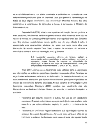 de vocabulário controlado que reflete o contexto, a audiência e os conteúdos de uma
determinada organização e pode ter diferentes usos, pois permite a representação de
todos os seus objetos informativos para desenvolver diferentes funções dos sites
corporativos: a organização de conteúdos, a busca, a navegação, a filtragem de
informações e etc.

             Segundo Vital (2007), a taxonomia organiza a informação da mais genérica a
mais específica, utilizando-se da relação gênero-espécie entre os termos. Esse tipo de
relação é definido por Dahlberg (1978) como sendo o que aparece “entre dois conceitos
que têm idênticas características, sendo, porém, que de uma relação à outra é
apresentada uma característica adicional, de modo que surge entre eles uma
hierarquia”. No entanto segundo Terra (2004) o objetivo da taxonomia não se limita a
classificar e facilitar o acesso à informação, mas, igualmente:

                        [...] representar conceitos através de termos, agilizar a
                        comunicação entre especialistas e outros públicos; encontrar o
                        consenso; propor formas de controle da diversidade de
                        significação e oferecer um mapa de área que servirá como guia
                        em processo de conhecimento. (TERRA, ET AL., 2004)

             Vital (2007), afirma que as taxonomias estão voltadas para a organização
das informações em ambientes específicos, visando à recuperação eficaz. Para isso, as
organizações estabelecem parâmetros em todo o ciclo de produção informacional, no
qual profissionais distribuídos por espaços físicos distintos participam do processo de
criação do conhecimento de forma organizada. No que se refere à estruturação de uma
taxonomia corporativa, Blackburn (2006) conjetura que usualmente elas são
hierárquicas e as divide em três tipos básicos: por assunto, por unidade de negócio e
funcional.

      •      Taxonomia por assunto, segundo a autora, faz uso de um vocabulário
             controlado. Organiza os termos por assuntos, partindo do mais geral aos mais
             específicos, por ordem alfabética, exigindo do usuário o conhecimento da
             área.
      •      Taxonomia por unidade de negócio estabelece sua organização seguindo as
             unidades de negócio da organização. Apresenta como vantagem o fato de os
             indivíduos já estarem familiarizados com essa estrutura, não apresentando

                                                                                       47
 