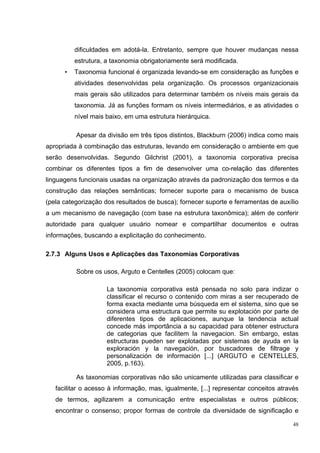 dificuldades em adotá-la. Entretanto, sempre que houver mudanças nessa
          estrutura, a taxonomia obrigatoriamente será modificada.
      •   Taxonomia funcional é organizada levando-se em consideração as funções e
          atividades desenvolvidas pela organização. Os processos organizacionais
          mais gerais são utilizados para determinar também os níveis mais gerais da
          taxonomia. Já as funções formam os níveis intermediários, e as atividades o
          nível mais baixo, em uma estrutura hierárquica.

          Apesar da divisão em três tipos distintos, Blackburn (2006) indica como mais
apropriada à combinação das estruturas, levando em consideração o ambiente em que
serão desenvolvidas. Segundo Gilchrist (2001), a taxonomia corporativa precisa
combinar os diferentes tipos a fim de desenvolver uma co-relação das diferentes
linguagens funcionais usadas na organização através da padronização dos termos e da
construção das relações semânticas; fornecer suporte para o mecanismo de busca
(pela categorização dos resultados de busca); fornecer suporte e ferramentas de auxílio
a um mecanismo de navegação (com base na estrutura taxonômica); além de conferir
autoridade para qualquer usuário nomear e compartilhar documentos e outras
informações, buscando a explicitação do conhecimento.

2.7.3 Alguns Usos e Aplicações das Taxonomias Corporativas

          Sobre os usos, Arguto e Centelles (2005) colocam que:

                     La taxonomia corporativa está pensada no solo para indizar o
                     classificar el recurso o contenido com miras a ser recuperado de
                     forma exacta mediante uma búsqueda em el sistema, sino que se
                     considera uma estructura que permite su explotación por parte de
                     diferentes tipos de aplicaciones, aunque la tendencia actual
                     concede más importância a su capacidad para obtener estructura
                     de categorias que facilitem la navegacion. Sin embargo, estas
                     estructuras pueden ser explotadas por sistemas de ayuda en la
                     exploración y la navegación, por buscadores de filtrage y
                     personalización de información [...] (ARGUTO e CENTELLES,
                     2005, p.163).

          As taxonomias corporativas não são unicamente utilizadas para classificar e
   facilitar o acesso à informação, mas, igualmente, [...] representar conceitos através
   de termos, agilizarem a comunicação entre especialistas e outros públicos;
   encontrar o consenso; propor formas de controle da diversidade de significação e

                                                                                      48
 