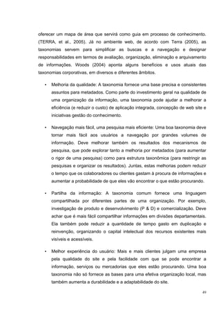 oferecer um mapa de área que servirá como guia em processo de conhecimento.
(TERRA, et al., 2005). Já no ambiente web, de acordo com Terra (2005), as
taxonomias servem para simplificar as buscas e a navegação e designar
responsabilidades em termos de avaliação, organização, eliminação e arquivamento
de informações. Woods (2004) aponta alguns benefícios e usos atuais das
taxonomias corporativas, em diversos e diferentes âmbitos.

   •   Melhoria da qualidade: A taxonomia fornece uma base precisa e consistentes
       assuntos para metadados. Como parte do investimento geral na qualidade de
       uma organização da informação, uma taxonomia pode ajudar a melhorar a
       eficiência (e reduzir o custo) de aplicação integrada, concepção de web site e
       iniciativas gestão do conhecimento.

   •   Navegação mais fácil, uma pesquisa mais eficiente: Uma boa taxonomia deve
       tornar mais fácil aos usuários a navegação por grandes volumes de
       informação. Deve melhorar também os resultados dos mecanismos de
       pesquisa, que pode explorar tanto a melhoria por metadados (para aumentar
       o rigor de uma pesquisa) como para estrutura taxonômica (para restringir as
       pesquisas e organizar os resultados). Juntas, estas melhorias podem reduzir
       o tempo que os colaboradores ou clientes gastam à procura de informações e
       aumentar a probabilidade de que eles vão encontrar o que estão procurando.

   •   Partilha da informação: A taxonomia comum fornece uma linguagem
       compartilhada por diferentes partes de uma organização. Por exemplo,
       investigação de produto e desenvolvimento (P & D) e comercialização. Deve
       achar que é mais fácil compartilhar informações em divisões departamentais.
       Ela também pode reduzir a quantidade de tempo gasto em duplicação e
       reinvenção, organizando o capital intelectual dos recursos existentes mais
       visíveis e acessíveis.

   •   Melhor experiência do usuário: Mais e mais clientes julgam uma empresa
       pela qualidade do site e pela facilidade com que se pode encontrar a
       informação, serviços ou mercadorias que eles estão procurando. Uma boa
       taxonomia não só fornece as bases para uma efetiva organização local, mas
       também aumenta a durabilidade e a adaptabilidade do site.

                                                                                   49
 