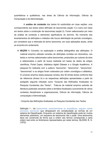 quantitativos e qualitativos, nas áreas de Ciência da Informação, Ciência da
Computação e da Administração.

          A análise do conteúdo dos textos foi subdividida em duas seções: uma
correspondente aos textos sobre definição de taxonomias (seção 1) e outra com base
em textos sobre a construção de taxonomias (seção 2). Foram selecionados por meio
de análise de conteúdo e elementos significativos do domínio. No momento dos
levantamentos de definições e métodos não houve delimitação de período cronológico,
por considerar que a retomada do termo taxonomia, em suas aplicações atuais, ainda
se encontra em andamento.

      SEÇÃO 1: Consistiu na exploração e análise bibliográfica das definições. O
      material empírico utilizado consistiu de definições contidas em dicionários, nos
      textos e normas selecionados sobre taxonomias, produzidos por autores da área
      e selecionados a partir de busca realizada em bases de dados de artigos
      científicos, Portal Capes, biblioteca digital Citeseer e o Google Acadêmico. A
      pesquisa foi realizada com a palavra “taxonomia”, “taxionomia”, “taxonomias”,
      “taxionomias” e os artigos foram ordenados por ordem cronológica e alfabética.
      O universo empírico desta pesquisa constou dos 30 (trinta) textos conforme lista
      de referencia (Anexo A) e as respectivas definições apresentadas a partir do
      parágrafo seguinte intitulado como “Conjunto das Definições Analisadas na
      Pesquisa Constantes dos Textos”. Trata-se de material empírico extraído de
      literatura publicada versando sobre a temática focalizada e proveniente de vários
      contextos disciplinares e organizacionais, Ciência da informação, Ciência da
      computação e Administração.

      - Conjunto das Definições Analisadas na Pesquisa Constantes dos Textos:


      Definição 1 - As taxionomias, particularmente as aristotélicas, seguem certos
      princípios estruturais que ultrapassam em complexidade as normas de um
      sistema de Classificação. Enquanto um sistema de classificação pode ter muitos
      elementos arbitrários, um esquema de taxionomia não o pode. Uma taxionomia
      deve ser construída de forma que a ordem dos termos corresponda a certa
      ordem real entre os fenômenos representados por estes termos. BLOOM, B. S.
      (1972).



                                                                                     52
 
