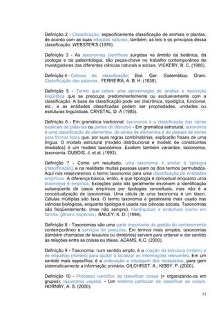 Definição 2 - Classificação; especificamente classificação de animais e plantas,
de acordo com as suas relações naturais, também, as leis e os princípios dessa
classificação. WEBSTER'S (1976).

Definição 3 - As taxonomias científicas surgidas no âmbito da botânica, da
zoologia e da paleontologia, são peças-chave no trabalho contemporâneo de
investigadores das diferentes ciências naturais e sociais. VICKERY, B. C. (1980).

Definição 4 - Ciência da classificação; Biol. Ger.          Sistemática;   Gram.
Classificação das palavras. FERREIRA, A. B. H. (1838).

Definição 5 - Termo que refere uma aproximação de análise e descrição
lingüística que se preocupa predominantemente ou exclusivamente com a
classificação. A base de classificação pode ser diacrônica, tipológica, funcional,
etc., e as entidades classificadas podem ser propriedades, unidades ou
estruturas lingüísticas. CRYSTAL. D. A (1985).

Definição 6 - Em gramática tradicional, taxonomia é a classificação das várias
espécies de palavras ou partes do discurso - Em gramática estrutural, taxonomia
é uma classificação de elementos, de séries de elementos e de classes de séries
para formar listas que, por suas regras combinatórias, explicarão frases de uma
língua. O modelo estrutural (modelo distribucional e modelo de constituintes
imediatos) é um modelo taxonômico. Existem também variantes: taxionomia,
taxonomia. DUBOIS, J. et al. (1993).

Definição 7 - Como um resultado, uma taxonomia é similar à tipologia
[classificação], e na realidade muitas pessoas usam os dois termos permutados.
Aqui nós reservaremos o termo taxonomia para uma classificação de entidades
empíricas. A diferença básica, então, é que tipologia é conceitual enquanto uma
taxonomia é empírica. Exceções para isto geralmente envolvem a identificação
subseqüente de casos empíricos por tipologias conceituais, mas não é a
conceitualização de taxonomias. Uma célula de uma taxonomia é um táxon.
Células múltiplas são taxa. O termo taxonomia é geralmente mais usado nas
ciências biológicas, enquanto tipologia é usada nas ciências sociais. Taxonomias
são freqüentemente, (mas não sempre), hierárquicas e evolutivas (como em
família, gênero, espécies). BAILEY, K. D. (1994).

Definição 8 - Taxonomias são uma parte importante da gestão do conhecimento
contemporâneo e serviços de pesquisa. Em termos mais simples, taxonomias
(também chamadas de tesauros ou diretórios) servem para ordenar e dar sentido
às relações entre as coisas ou idéias. ADAMS, K.C. (2000).

Definição 9 - Taxonomia, num sentido amplo, é a criação da estrutura (ordem) e
de etiquetas (nomes) para ajudar a localizar as informações relevantes. Em um
sentido mais específico, é a ordenação e rotulagem dos metadados, para gerir
sistematicamente a informação primária. GILCHRIST, A.; KIBBY, P. (2000).

Definição 10 - Processo científico de classificar coisas (= organizando-os em
grupos): taxonomia vegetal. - Um sistema particular de classificar as coisas.
HORNBY, A. S. (2000).
                                                                                53
 