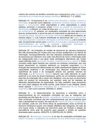 maioria dos autores da temática concorda que a taxonomia é uma classificação
sistemática de um determinado espaço conceitual. NOVELLO, T. C. (2002).

Definição 19 - "A taxonomia é um sistema para classificar e facilitar o acesso à
informação, e que tem como objetivos: representar conceitos através de termos;
agilizar a comunicação entre especialistas e entre especialistas e outros
públicos; encontrar o consenso; propor formas de controle da diversidade de
significação; e oferecer um mapa de área que servirá como guia em processos
de conhecimento. É, portanto, um vocabulário controlado de uma determinada
área do conhecimento, e acima de tudo um instrumento ou elemento de estrutura
que permite alocar, recuperar e comunicar informações dentro de um sistema, de
maneira lógica." [...] de maneira simplificada as taxonomias são regras de alto
nível para organizar e classificar informação e conhecimento. [...] Já no ambiente
web, as taxonomias servem para simplificar as buscas e a navegação e designar
responsabilidades em termos de avaliação, organização, eliminação e
arquivamento de informações. TERRA, J.C.C.; et al. (2004).

Definição 20 - As limitações do modelo de taxonomia de natureza hierárquica
têm sido reconhecidas por muitos anos nos círculos acadêmicos e na ciência da
informação. Consequentemente, tem tido interesse considerável nas estruturas
da taxonomia que oferecem uma visão mais flexível de como a informação pode
ser categorizada para o uso geral: estas abordagens alternativas são muitas
vezes referidas como taxonomias facetada, multidimensional ou relacional. Estes
conceitos estão agora fazendo seu caminho em produtos comerciais, que visa
apoiar taxonomias no comércio eletrônico ou ambiente corporativo. [...] A
evolução das taxonomias diferenciadas em estão estreitamente ligadas às novas
capacidades analíticas e de visualização que oferecem transformar nossa
experiência da busca e da navegação através dos grandes volumes de
informação. [...] A taxonomia clássica assume que cada elemento só pode
pertencer a um ramo da árvore hierárquica, porém em um ambiente corporativo
esse tipo de ordenação não é viável nem desejável, uma vez que um documento
sobre um produto do concorrente, por exemplo, pode ser de interesse de
diferentes departamentos da organização. Ou seja, predefinir esse documento
em uma única categoria de forma sucinta, pode reduzir a sua utilidade. Diante
desse aspecto a taxonomia corporativa tem a necessidade de ser flexível e
pragmática, bem como coerente. WOODS, E. (2004).

Definição 21 - O desenvolvimento da taxonomia é entendido como o
desenvolvimento de um vocabulário controlado em que as categorias são
envolvidas por três tipos de relações: equivalência, hierárquica e de associação.
Esta construção conceitual não tem necessariamente que ser transferida para
web e apresentada ao usuário. No caso de um sistema de busca e recuperação,
por exemplo, pode ser uma forma eficaz de apresentação, tanto as formas de
estrutura hierárquica quanto uma relação alfabética das categorias. No caso de
uma busca direta, a utilização da taxonomia pode ser limitada à relação de
equivalência como anel de sinônimo para expandir o âmbito de questões
levantadas pelos usuários. ARGUTO, S; CENTELLES, M. (2005).

Definição 22 - A taxonomia corporativa é um tipo de vocabulário controlado que
reflete o contexto, a audiência e os conteúdos de uma determinada organização
                                                                                56
 