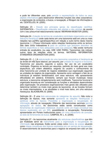 e pode ter diferentes usos, pois permite a representação de todos os seus
objetos informativos para desenvolver diferentes funções dos sites corporativos:
a organização de conteúdos, a busca, a navegação, a filtragem de informações e
etc. CENTELLES, M. (2005).

Definição 23 - Estudo dos princípios gerais da classificação científica:
SISTEMATICA - Classificação ordenada das plantas e dos animais de acordo
com o seu presumível relacionamento natural. MERRIAM-WEBSTER (2005).

Definição 24 - Coleção de termos de vocabulário controlado organizados em uma
estrutura hierárquica onde cada termo em uma taxonomia está em uma ou mais
relações tipo pai/filho (geral/específico) em relação a outro termo desta mesma
taxonomia. [...] Possui informação sobre relações hierárquicas entre os termos;
São úteis como indexadores e para os usuários que precisam descobrir os
termos específicos e mais adequados para sua pesquisa; Não existe nenhuma
entrada de vocabulário, (ou seja, USE /USE PARA); Taxonomias não indicam
outros tipos de relações entre os termos. NATIONAL INFORMATION
STANDARDS ORGANIZATION (2005).

Definição 25 - [...] A estruturação de uma taxonomia corporativa é hierárquica e
se divide em três tipos básicos: por assunto, por unidade de negócio e funcional.
Taxonomia por assunto, segundo a autora, faz uso de um vocabulário
controlado. Organiza os termos por assuntos, partindo do mais geral aos mais
específicos, por ordem alfabética, exigindo do usuário o conhecimento da
área.Taxonomia por unidade de negócio estabelece sua organização seguindo
as unidades de negócio da organização. Apresenta como vantagem o fato de os
indivíduos já estarem familiarizados com essa estrutura, não apresentando
dificuldades em adotá-la. Entretanto, sempre que houver mudanças nessa
estrutura, a taxonomia obrigatoriamente será modificada. Taxonomia funcional é
organizada levando-se em consideração as funções e atividades desenvolvidas
pela organização. Os processos organizacionais mais gerais são utilizados para
determinar também os níveis mais gerais da taxonomia. Já as funções formam
os níveis intermediários, e as atividades o nível mais baixo, em uma estrutura
hierárquica. BLACKBURN, B. (2006).

Definição 26 - É uma lista estruturada de categorias de assunto; Não inclui a
definição de tópicos, mas somente apresenta as relações hierárquicas e
partitivas entre os tópicos; Possibilita a organização e recuperação de
informação através de navegação; Diferente das taxonomias seminais permite
agregação de dados. As taxonomias estão sendo conceituadas como
ferramentas de organização intelectual, atuando como um mapa conceitual dos
tópicos explorados em um SRI, possibilitando a recuperação; Ferramentas
apresentadas em Portais Institucionais como um novo mecanismo de consulta,
ao lado de ferramentas de busca. CAMPOS, M. L. A. (2006).

Definição 27 - As taxonomias atualmente são estruturas classificatórias que têm
por finalidade servir de instrumento para a organização e recuperação de
informação nas empresas. Estão sendo vistas como meios de acesso atuando
como mapas conceituais dos tópicos explorados em um serviço de recuperação.
O desenvolvimento de taxonomias para o negócio da empresa tem sido um dos
                                                                               57
 