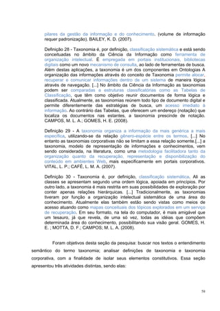 pilares da gestão da informação e do conhecimento. (volume de informação
      requer padronização). BAILEY, K. D. (2007).

      Definição 28 - Taxonomia é, por definição, classificação sistemática e está sendo
      conceituadas no âmbito da Ciência da Informação como ferramenta de
      organização intelectual. É empregada em portais institucionais, bibliotecas
      digitais como um novo mecanismo de consulta, ao lado de ferramentas de busca.
      Além destas aplicações, a taxonomia é um dos componentes em Ontologias A
      organização das informações através do conceito de Taxonomia permite alocar,
      recuperar e comunicar informações dentro de um sistema de maneira lógica
      através de navegação. [...] No âmbito da Ciência da Informação as taxonomias
      podem ser comparadas a estruturas classificatórias como as Tabelas de
      Classificação, que têm como objetivo reunir documentos de forma lógica e
      classificada. Atualmente, as taxonomias reúnem todo tipo de documento digital e
      permite diferentemente das estratégias de busca, um acesso imediato à
      informação. Ao contrário das Tabelas, que oferecem um endereço (notação) que
      localiza os documentos nas estantes, a taxonomia prescinde de notação.
      CAMPOS, M. L. A.; GOMES, H. E. (2008).

      Definição 29 - A taxonomia organiza a informação da mais genérica a mais
      específica, utilizando-se da relação gênero-espécie entre os termos. [...] No
      entanto as taxonomias corporativas não se limitam a essa relação somente.[...] a
      taxonomia, modelo de representação de informações e conhecimentos, vem
      sendo considerada, na literatura, como uma metodologia facilitadora tanto da
      organização quanto da recuperação, representação e disponibilização do
      conteúdo em ambientes Web, mais especificamente em portais corporativos.
      VITAL, L. P.; CAFÉ, L. M. A. (2007).

      Definição 30 - Taxonomia é, por definição, classificação sistemática. Ali as
      classes se apresentam segundo uma ordem lógica, apoiada em princípios. Por
      outro lado, a taxonomia é mais restrita em suas possibilidades de exploração por
      conter apenas relações hierárquicas. [...] Tradicionalmente, as taxonomias
      tiveram por função a organização intelectual sistemática de uma área do
      conhecimento. Atualmente elas também estão sendo vistas como meios de
      acesso atuando como mapas conceituais dos tópicos explorados em um serviço
      de recuperação. Em seu formato, na tela do computador, é mais amigável que
      um tesauro, já que revela, de uma só vez, todas as idéias que compõem
      determinada área do conhecimento, possibilitando sua visão geral. GOMES, H.
      E. ; MOTTA, D. F.; CAMPOS; M. L. A. (2008).


          Foram objetivos desta seção da pesquisa: buscar nos textos o entendimento
semântico do termo taxonomia; analisar definições de taxonomia e taxonomia
corporativa, com a finalidade de isolar seus elementos constitutivos. Essa seção
apresentou três atividades distintas, sendo elas:




                                                                                     58
 