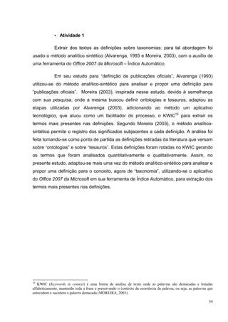 • Atividade 1

             Extrair dos textos as definições sobre taxonomias: para tal abordagem foi
usado o método analítico sintético (Alvarenga, 1993 e Moreira, 2003), com o auxílio de
uma ferramenta do Office 2007 da Microsoft – Índice Automático.

             Em seu estudo para “definição de publicações oficiais”, Alvarenga (1993)
utilizou-se do método analítico-sintético para analisar e propor uma definição para
“publicações oficiais”. Moreira (2003), inspirada nesse estudo, devido à semelhança
com sua pesquisa, onde a mesma buscou definir ontologias e tesauros, adaptou as
etapas utilizadas por Alvarenga (2003), adicionando ao método um aplicativo
tecnológico, que atuou como um facilitador do processo, o KWIC10 para extrair os
termos mais presentes nas definições. Segundo Moreira (2003), o método analítico-
sintético permite o registro dos significados subjacentes a cada definição. A análise foi
feita tomando-se como ponto de partida as definições retiradas da literatura que versam
sobre “ontologias” e sobre “tesauros”. Estas definições foram rotadas no KWIC gerando
os termos que foram analisados quantitativamente e qualitativamente. Assim, no
presente estudo, adaptou-se mais uma vez do método analítico-sintético para analisar e
propor uma definição para o conceito, agora de “taxonomia”, utilizando-se o aplicativo
do Office 2007 da Microsoft em sua ferramenta de Índice Automático, para extração dos
termos mais presentes nas definições.




10
   KWIC (Keywords in context) é uma forma de análise de texto onde as palavras são destacadas e listadas
alfabeticamente, mantendo toda a frase e preservando o contexto da ocorrência da palavra, ou seja, as palavras que
antecedem e sucedem a palavra destacada (MOREIRA, 2003).

                                                                                                               59
 