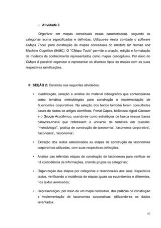 • Atividade 3

        Organizar em mapas conceituais essas características, segundo as
categorias acima especificadas e definidas. Utilizou-se nesta atividade o software
CMaps Tools, para construção de mapas conceituais do Institute for Human and
Machine Cognition (IHMC). O “CMaps Tools” permite a criação, edição e formatação
de modelos de conhecimento representados como mapas conceptuais. Por meio do
CMaps é possível organizar e representar os diversos tipos de mapas com as suas
respectivas ramificações.




    SEÇÃO 2: Consistiu nas seguintes atividades:

    •   Identificação, seleção e análise do material bibliográfico que contemplasse
        como    temática    metodologias   para   construção   e    implementação    de
        taxonomias corporativas. Na seleção dos textos também foram consultadas
        bases de dados de artigos científicos, Portal Capes, biblioteca digital Citeseer
        e o Google Acadêmico, usando-se como estratégias de busca nessas bases
        palavras-chave que refletissem o universo da temática em questão:
        “metodologia”, ‘pratica de construção de taxonomia’, ‘taxonomia corporativa’,
        ‘taxonomia’, ‘taxionomia’;

    •   Extração dos textos selecionados as etapas de construção de taxonomias
        corporativas utilizadas, com suas respectivas definições;

    •   Analise das referidas etapas de construção de taxonomias para verificar se
        há coincidência de informações, criando grupos ou categorias;

    •   Organização das etapas por categorias e relacioná-las aos seus respectivos
        textos, verificando a incidência de etapas iguais ou equivalentes e diferentes,
        nos textos analisados;

    •   Representação, por meio de um mapa conceitual, das práticas de construção
        e implementação de taxonomias corporativas, utilizando-se os dados
        levantados.


                                                                                      62
 