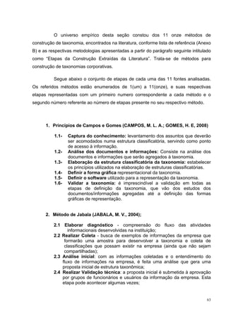 O universo empírico desta seção constou dos 11 onze métodos de
construção de taxonomia, encontrados na literatura, conforme lista de referência (Anexo
B) e as respectivas metodologias apresentadas a partir do parágrafo seguinte intitulado
como “Etapas da Construção Extraídas da Literatura”. Trata-se de métodos para
construção de taxonomias corporativas.

          Segue abaixo o conjunto de etapas de cada uma das 11 fontes analisadas.
Os referidos métodos estão enumerados de 1(um) a 11(onze), e suas respectivas
etapas representadas com um primeiro numero correspondente a cada método e o
segundo número referente ao número de etapas presente no seu respectivo método.




      1. Princípios de Campos e Gomes (CAMPOS, M. L. A.; GOMES, H. E, 2008)

          1.1-   Captura do conhecimento: levantamento dos assuntos que deverão
                 ser acomodados numa estrutura classificatória, servindo como ponto
                 de acesso à informação.
          1.2-   Análise dos documentos e informações: Consiste na análise dos
                 documentos e informações que serão agregados à taxonomia.
          1.3-   Elaboração da estrutura classificatória da taxonomia: estabelecer
                 os princípios utilizados na elaboração de estruturas classificatórias.
          1.4-   Definir a forma gráfica representacional da taxonomia.
          1.5-   Definir o software utilizado para a representação da taxonomia.
          1.6-   Validar a taxonomia: é imprescindível a validação em todas as
                 etapas de definição da taxonomia, que vão dos estudos dos
                 documentos/informações agregadas até a definição das formas
                 gráficas de representação.


      2. Método de Jabala (JABALA, M. V., 2004);

          2.1 Elaborar diagnóstico - compreensão do fluxo das atividades
                 informacionais desenvolvidas na instituição;
          2.2 Realizar Coleta - busca de exemplos de informações da empresa que
               formarão uma amostra para desenvolver a taxonomia e coleta de
               classificações que possam existir na empresa (ainda que não sejam
               compartilhadas);
          2.3 Análise inicial: com as informações coletadas e o entendimento do
              fluxo de informações na empresa, é feita uma análise que gera uma
              proposta inicial de estrutura taxonômica;
          2.4 Realizar Validação técnica: a proposta inicial é submetida à aprovação
              por grupos de funcionários e usuários da informação da empresa. Esta
              etapa pode acontecer algumas vezes;


                                                                                     63
 