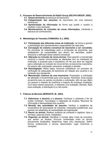 5. Processo de Desenvolvimento da Delphi Group (DELPHI GROUP, 2002);
    5.1 Desenvolvimento da estrutura da taxonomia.
    5.2 Categorização dos assuntos do documento em uma estrutura
        hierárquica.
    5.3 Apresentação da informação de forma que auxilie o usuário a
        localizar o que necessita.
    5.4 Monitoramento de inclusões de novas informações, mantendo a
        estrutura do conhecimento.


6. Metodologia de Yamaoka (YAMAOKA, E.J, 2005)

    6.1 Participação das diferentes áreas da instituição: de forma a garantir
        a participação dos representantes e especialistas de cada área;
    6.2 Concepção do sistema conceitual da taxonomia a ser concebida:
        Os princípios da metodologia para a construção da taxonomia, que
        estabelecem as necessidades que devem ser atendidas, podem
        direcionar a definição desse sistema conceitual;
    6.3 Alteração ou inclusão de novos termos: Para garantir a manutenção
        contínua e manter sincronizadas as alterações com os interesses da
        instituição, é proposto para a arquitetura um rito que deve ser seguido
        para a alteração ou inclusão de novos termos na taxonomia corporativa.
        Os passos são: proposição, pareceres, avaliação e decisão.
    6.4 Homologação: Nesta etapa, busca-se estabelecer um processo de
        verificação da adequação da taxonomia em relação aos usuários e ao
        conteúdo que representa.
    6.5 Manutenção contínua de uma taxonomia: Proposição: a solicitação
        da alteração é encaminhada para uma equipe; Pareceres: Essa equipe
        encaminha para os setores envolvidos a solicitação, afim de que dêem
        um parecer a respeito da coerência e impacto da mudança; Avaliação:
        Com base nesses pareceres, é realizada uma avaliação; Decisão: Após
        essa avaliação, a solicitação é ou não aceita.


7. Práticas de Morante (MORANTE, M., 2003)

    7.1 Determinar o domínio e o alcance: Conhecer o ambiente a fim de
        avaliar Conteúdo, Tecnologias e integração de funções, Recursos de
        informação e Necessidades dos usuários.
    7.2 Revisão das autoridades de assunto: Verificar a existência de
        vocabulários de associações de indústrias, instituições acadêmicas, que
        possam ser adaptados às necessidades da organização.
    7.3 Reunir os termos: Realizar auditoria de conteúdo e registros: tipos e
        formatos, palavras-chave, metadados.
    7.4 Organizar os termos: Identificar e nomear altos níveis de conceitos,
        que seriam as facetas; Procurar similaridade entre os termos
        previamente localizados; Determinar listas e/ou hierarquias; Definir
        termos preferenciais e termos relacionados; Ligar sinônimos e
        variações.

                                                                             65
 