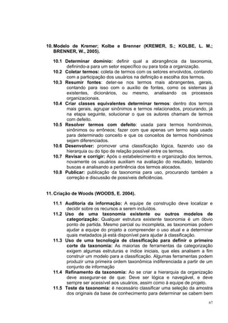 10. Modelo de Kremer; Kolbe e Brenner (KREMER, S.; KOLBE, L. M.;
    BRENNER, W., 2005).

  10.1 Determinar domínio: definir qual a abrangência da taxonomia,
       definindo-a para um setor específico ou para toda a organização.
  10.2 Coletar termos: coleta de termos com os setores envolvidos, contando
       com a participação dos usuários na definição e escolha dos termos.
  10.3 Resumir fontes: deter-se nos termos mais abrangentes, gerais,
       contando para isso com o auxílio de fontes, como os sistemas já
       existentes, dicionários, ou mesmo, analisando os processos
       organizacionais.
  10.4 Criar classes equivalentes determinar termos: dentro dos termos
       mais gerais, agrupar sinônimos e termos relacionados, procurando, já
       na etapa seguinte, solucionar o que os autores chamam de termos
       com defeito.
  10.5 Resolver termos com defeito: usada para termos homônimos,
       sinônimos ou errôneos; fazer com que apenas um termo seja usado
       para determinado conceito e que os conceitos de termos homônimos
       sejam diferenciados.
  10.6 Desenvolver: promover uma classificação lógica, fazendo uso da
       hierarquia ou do tipo de relação possível entre os termos.
  10.7 Revisar e corrigir: Após o estabelecimento e organização dos termos,
       novamente os usuários auxiliam na avaliação do resultado, testando
       buscas e analisando a pertinência dos termos alocados.
  10.8 Publicar: publicação da taxonomia para uso, procurando também a
       correção e discussão de possíveis deficiências.


11. Criação de Woods (WOODS, E. 2004).

  11.1 Auditoria da informação: A equipe de construção deve localizar e
        decidir sobre os recursos a serem incluídos.
  11.2 Uso de uma taxonomia existente ou outros modelos de
        categorização: Qualquer estrutura existente taxonomia é um óbvio
        ponto de partida. Mesmo parcial ou incompleta, as taxonomias podem
        ajudar a equipe do projeto a compreender o uso atual e a determinar
        quais metadados já está disponível para ajudar à classificação.
  11.3 Uso de uma tecnologia de classificação para definir o primeiro
        corte da taxonomia: As maiorias de ferramentas da categorização
        exigem algumas estruturas e índice iniciais, que eles analisem a fim
        construir um modelo para a classificação. Algumas ferramentas podem
        produzir uma primeira ordem taxonômica indiferenciada a partir de um
        conjunto de informação
  11.4 Refinamento da taxonomia: Ao se criar a hierarquia da organização
        deve assegurar-se de que: Deve ser lógica e navegável, e deve
        sempre ser acessível aos usuários, assim como à equipe de projeto.
  11.5 Teste da taxonomia: é necessário classificar uma seleção da amostra
        dos originais da base de conhecimento para determinar se cabem bem
                                                                          67
 