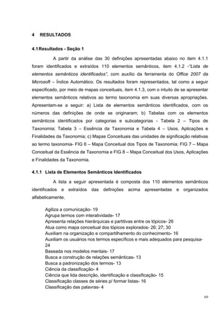 4   RESULTADOS


4.1 Resultados - Seção 1

           A partir da análise das 30 definições apresentadas abaixo no item 4.1.1
foram identificados e extraídos 110 elementos semânticos, item 4.1.2 -“Lista de
elementos semânticos identificados”, com auxílio da ferramenta do Office 2007 da
Microsoft – Índice Automático. Os resultados foram representados, tal como a seguir
especificado, por meio de mapas conceituais, item 4.1.3, com o intuito de se apresentar
elementos semânticos relativos ao termo taxonomia em suas diversas apropriações.
Apresentam-se a seguir: a) Lista de elementos semânticos identificados, com os
números das definições de onde se originaram; b) Tabelas com os elementos
semânticos identificados por categorias e subcategorias - Tabela 2 – Tipos de
Taxonomia; Tabela 3 – Essência da Taxonomia e Tabela 4 – Usos, Aplicações e
Finalidades da Taxonomia; c) Mapas Conceituais das unidades de significação relativas
ao termo taxonomia- FIG 6 – Mapa Conceitual dos Tipos de Taxonomia; FIG 7 – Mapa
Conceitual da Essência de Taxonomia e FIG 8 – Mapa Conceitual dos Usos, Aplicações
e Finalidades da Taxonomia.

4.1.1 Lista de Elementos Semânticos Identificados

           A lista a seguir apresentada é composta dos 110 elementos semânticos
identificados   e   extraídos   das   definições   acima   apresentadas   e   organizados
alfabeticamente.

      Agiliza a comunicação- 19
      Agrupa termos com interatividade- 17
      Apresenta relações hierárquicas e partitivas entre os tópicos- 26
      Atua como mapa conceitual dos tópicos explorados- 26; 27; 30
      Auxiliam na organização e compartilhamento do conhecimento- 16
      Auxiliam os usuários nos termos específicos e mais adequados para pesquisa-
      24
      Baseada nos modelos mentais- 17
      Busca a construção de relações semânticas- 13
      Busca a padronização dos termos- 13
      Ciência da classificação- 4
      Ciência que lida descrição, identificação e classificação- 15
      Classificação classes de séries p/ formar listas- 16
      Classificação das palavras- 4

                                                                                       69
 