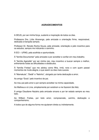 AGRADECIMENTOS



A DEUS, por ser minha força, sustento e inspiração de todos os dias.

Professora Dra. Lídia Alvarenga, pela amizade e orientação firme, responsável,
dedicada e tranqüila sempre.

Professor Dr. Renato Rocha Souza, pela amizade, orientação e pelo incentivo para
os estudos, sempre me indicando o caminho.

À ECI – UFMG, pela acolhida e oportunidade.

À “família Documentar“ pela amizade e por acreditar e confiar em meu trabalho.

À “família Aganette” por ser minha raiz, meu incentivo a buscar sempre o melhor,
enfrentando todas as dificuldades e obstáculos.

À “família Freitas” que me adotou como filha, irmã, nora e com quem passei
momentos de muita alegria, e que assim os dias mais suaves.

À “Mamakuta”, “Dedê” e “Netinho”, obrigado por tanta dedicação e amor.

Ao amigo “Dudu” pelo incentivo de pai.

Ao meu pai pelo amor e por sempre acreditar na minha capacidade.

Ao Matheus e à Lívia, simplesmente por existirem e me fazerem tão feliz.

À amiga Claudiane Nazário pela amizade sincera e por ter estado sempre ao meu
lado.

Ao William Freitas,    por   todo   amor,   compreensão,    carinho,   dedicação   e
companheirismo.

A todos que de alguma forma me ajudaram direta ou indiretamente.




                                                                                   7
 