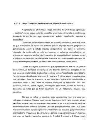 4.1.3.2       Mapa Conceitual das Unidades de Significação - Essência


               A representação em forma de “mapa conceitual das unidades de significação
– essência” que se segue pretende possibilitar uma visão estruturada da essência da
taxonomia de acordo com suas subcategorias: atributo, classificação, estrutura e
terminologia.
               Quanto aos atributos que consistiu em 5 (cinco) a incidência de termos, nota-
se que a taxonomia se expõe e se fortalece por ser empírica, flexível, pragmática e
personalizada. Assim o estudo mostrou características tais como: a taxonomia
necessitar da combinação de esforços humanos e softwares especializados; ser
empírica, ao mesmo tempo flexível e pragmática; ter a capacidade de relacionar formas
automatizadas de criação da informação e finalmente ser um instrumento que deve ser
criado de forma personalizada, de acordo com cada domínio do conhecimento.

               Quanto à categoria classificação, que representou um total de 25 (vinte e
cinco) termos, as definições apontam para uma das mais acentuadas extrações, ter em
sua essência a notoriedade de classificar, onde os termos “classificação sistemática” e
“o mesmo que classificação” aparecem 4 (quatro) e 5 (cinco) vezes respectivamente
nas definições. Essa característica de ser vista como tipicamente classificatória, a
caracteriza como o “elo’’ entre as diversas definições de taxonomia. Seja para
classificar, palavras, coisas, objetos, informações, seres vivos, plantas ou animais, a
taxonomia se reifica por se tratar tipicamente de um instrumento utilizado para
classificar.

               No que se refere à estrutura, outra característica bem marcante nas
definições, totalizando 36 (trinta e seis) termos do universo de 78 (setenta e oito) termos
extraídos, essa se mostra como sendo mais conhecida por sua estrutura hierárquica e
representacional de termos e conceitos, uma vez que características como “atua como
mapa conceitual dos tópicos explorados”; “instrumento da estrutura que permite alocar
informações” e “instrumento de estrutura que permite recuperar informações”, foram as
que mais se fizeram presentes, aparecendo 3 (três), 2 (duas) e 2 (duas) vezes
                                                                                          79
 