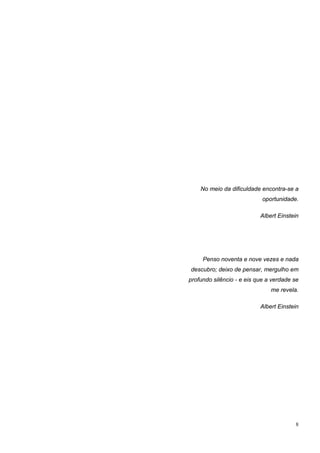 No meio da dificuldade encontra-se a
                            oportunidade.

                           Albert Einstein




     Penso noventa e nove vezes e nada
descubro; deixo de pensar, mergulho em
profundo silêncio - e eis que a verdade se
                               me revela.

                           Albert Einstein




                                        8
 