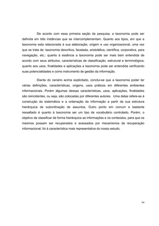 De acordo com essa primeira seção da pesquisa, a taxonomia pode ser
definida em três instâncias que se intercomplementam. Quanto aos tipos, em que a
taxonomia esta relacionada à sua elaboração, origem e uso organizacional, uma vez
que se trata de: taxonomia descritiva, facetada, aristotélica, científica, corporativa, para
navegação, etc.; quanto à essência a taxonomia pode ser mais bem entendida de
acordo com seus atributos, características de classificação, estrutural e terminológica;
quanto aos usos, finalidades e aplicações a taxonomia pode ser entendida verificando
suas potencialidades e como instrumento de gestão da informação.

           Diante do cenário acima explicitado, conclui-se que a taxonomia poder ter
várias definições, características, origens, usos práticos em diferentes ambientes
informacionais. Porém algumas dessas características, usos, aplicações, finalidades
são reincidentes, ou seja, são colocadas por diferentes autores. Uma delas refere-se à
construção da sistemática e a ordenação da informação a partir de sua estrutura
hierárquica de subordinação de assuntos. Outro ponto em comum e bastante
ressaltado é quanto à taxonomia ser um tipo de vocabulário controlado. Porém, o
objetivo de classificar de forma hierárquica as informações e os conteúdos, para que os
mesmos possam ser recuperados e acessados por mecanismos de recuperação
informacional, foi à característica mais representativa do nosso estudo.




                                                                                          84
 