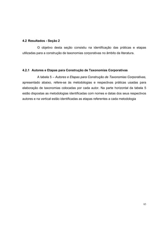 4.2 Resultados - Seção 2

          O objetivo desta seção consistiu na identificação das práticas e etapas
utilizadas para a construção de taxonomias corporativas no âmbito da literatura.




4.2.1 Autores e Etapas para Construção de Taxonomias Corporativas

          A tabela 5 – Autores e Etapas para Construção de Taxonomias Corporativas,
apresentado abaixo, refere-se às metodologias e respectivas práticas usadas para
elaboração de taxonomias colocadas por cada autor. Na parte horizontal da tabela 5
estão dispostas as metodologias identificadas com nomes e datas dos seus respectivos
autores e na vertical estão identificadas as etapas referentes a cada metodologia




                                                                                    85
 