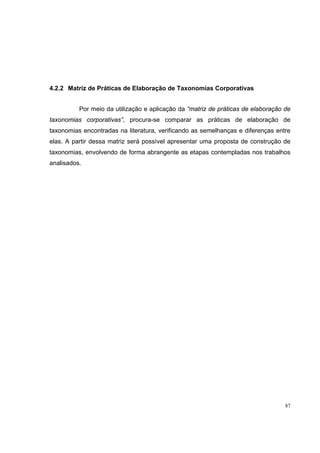 4.2.2 Matriz de Práticas de Elaboração de Taxonomias Corporativas


          Por meio da utilização e aplicação da “matriz de práticas de elaboração de
taxonomias corporativas”, procura-se comparar as práticas de elaboração de
taxonomias encontradas na literatura, verificando as semelhanças e diferenças entre
elas. A partir dessa matriz será possível apresentar uma proposta de construção de
taxonomias, envolvendo de forma abrangente as etapas contempladas nos trabalhos
analisados.




                                                                                  87
 