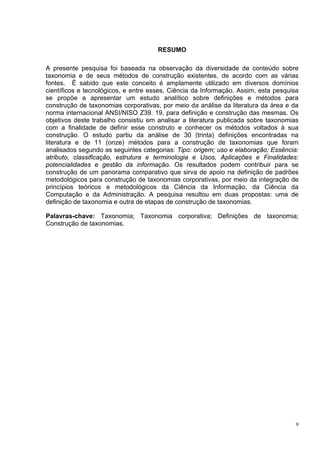 RESUMO

A presente pesquisa foi baseada na observação da diversidade de conteúdo sobre
taxonomia e de seus métodos de construção existentes, de acordo com as várias
fontes. É sabido que este conceito é amplamente utilizado em diversos domínios
científicos e tecnológicos, e entre esses, Ciência da Informação. Assim, esta pesquisa
se propõe a apresentar um estudo analítico sobre definições e métodos para
construção de taxonomias corporativas, por meio da análise da literatura da área e da
norma internacional ANSI/NISO Z39. 19, para definição e construção das mesmas. Os
objetivos deste trabalho consistiu em analisar a literatura publicada sobre taxonomias
com a finalidade de definir esse construto e conhecer os métodos voltados à sua
construção. O estudo partiu da análise de 30 (trinta) definições encontradas na
literatura e de 11 (onze) métodos para a construção de taxonomias que foram
analisados segundo as seguintes categorias: Tipo: origem; uso e elaboração; Essência:
atributo, classificação, estrutura e terminologia e Usos, Aplicações e Finalidades:
potencialidades e gestão da informação. Os resultados podem contribuir para se
construção de um panorama comparativo que sirva de apoio na definição de padrões
metodológicos para construção de taxonomias corporativas, por meio da integração de
princípios teóricos e metodológicos da Ciência da Informação, da Ciência da
Computação e da Administração. A pesquisa resultou em duas propostas: uma de
definição de taxonomia e outra de etapas de construção de taxonomias.

Palavras-chave: Taxonomia; Taxonomia corporativa; Definições de taxonomia;
Construção de taxonomias.




                                                                                     9
 