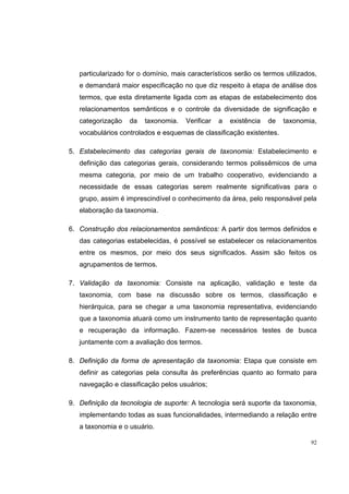 particularizado for o domínio, mais característicos serão os termos utilizados,
   e demandará maior especificação no que diz respeito à etapa de análise dos
   termos, que esta diretamente ligada com as etapas de estabelecimento dos
   relacionamentos semânticos e o controle da diversidade de significação e
   categorização   da   taxonomia.    Verificar   a   existência   de   taxonomia,
   vocabulários controlados e esquemas de classificação existentes.

5. Estabelecimento das categorias gerais de taxonomia: Estabelecimento e
   definição das categorias gerais, considerando termos polissêmicos de uma
   mesma categoria, por meio de um trabalho cooperativo, evidenciando a
   necessidade de essas categorias serem realmente significativas para o
   grupo, assim é imprescindível o conhecimento da área, pelo responsável pela
   elaboração da taxonomia.

6. Construção dos relacionamentos semânticos: A partir dos termos definidos e
   das categorias estabelecidas, é possível se estabelecer os relacionamentos
   entre os mesmos, por meio dos seus significados. Assim são feitos os
   agrupamentos de termos.

7. Validação da taxonomia: Consiste na aplicação, validação e teste da
   taxonomia, com base na discussão sobre os termos, classificação e
   hierárquica, para se chegar a uma taxonomia representativa, evidenciando
   que a taxonomia atuará como um instrumento tanto de representação quanto
   e recuperação da informação. Fazem-se necessários testes de busca
   juntamente com a avaliação dos termos.

8. Definição da forma de apresentação da taxonomia: Etapa que consiste em
   definir as categorias pela consulta às preferências quanto ao formato para
   navegação e classificação pelos usuários;

9. Definição da tecnologia de suporte: A tecnologia será suporte da taxonomia,
   implementando todas as suas funcionalidades, intermediando a relação entre
   a taxonomia e o usuário.

                                                                                92
 