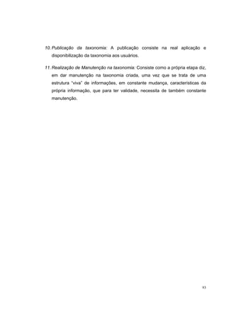 10. Publicação da taxonomia: A publicação consiste na real aplicação e
   disponibilização da taxonomia aos usuários.

11. Realização de Manutenção na taxonomia: Consiste como a própria etapa diz,
   em dar manutenção na taxonomia criada, uma vez que se trata de uma
   estrutura “viva” de informações, em constante mudança, características da
   própria informação, que para ter validade, necessita de também constante
   manutenção.




                                                                           93
 