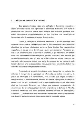 5 CONCLUSÕES E TRABALHOS FUTUROS


          Esta pesquisa buscou propor uma definição de taxonomia corporativa e
alguns princípios básicos para o processo de construção da mesma, com intuito de
proporcionar uma discussão teórica acerca tanto de seus conceitos quanto de suas
etapas de construção. A pesquisa resultou em duas propostas: uma de definição de
taxonomia e outra de etapas de construção de taxonomias.

          Quanto à definição de taxonomia corporativa, o estudo evidenciou uma
dispersão de abordagens, não existindo coerência entre as mesmas; verificou-se uma
pluralidade de atributos relacionados ao termo. Cada definição foca características
especificas, de acordo com o domínio que o autor quer representar. Percebe-se que
não há um consenso quanto ao conceito de taxonomia, o que não implica em também
haver uma desconexão total em relação ao que seja taxonomia, pode se dizer que
características diferentes são colocadas por também diferentes autores, quanto ao que
realmente seja taxonomia. Assim essa parte da pesquisa se faz importante pela
tentativa de reunir tanto as características mais, quanto menos reincidentes, tratado nos
diferentes conceitos e definições de taxonomias.

          Proveniente da presente investigação sobre taxonomia, no contexto dos
sistemas de recuperação e organização da Informação, de portais corporativos, da
gestão da informação e do conhecimento, pode-se notar que antigos conceitos e
definições sobre o termo taxonomia, há muito estudado e consagrados no campo da
ciência como um todo, surgem com uma nova roupagem terminológica no contexto
atual da informação. Devemos nos indagar das possíveis consequências da
disseminação dos conceitos que foram tomados emprestados da Biologia, da Filosofia,
Ciência da Informação e de outros contextos, conforme colocado por Amstel (2005):
Estudiosos [...] para descrever suas ferramentas, emprestaram termos que já existiam,
mas às vezes aplicaram de forma ligeiramente diferente do sentido original.




                                                                                       94
 