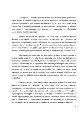 Assim pode-se perceber na literatura analisada, que autores se apropriam de
velhos termos e conceitos para novos processos, métodos e ferramentas, causando
uma grande polissemia, que interfere negativamente no processo de recuperação de
informações. Criando uma pluralidade de sentidos para o mesmo termo, tal situação
gera ruídos e inconsistências nos sistemas de recuperação de informações,
principalmente no ambiente digital.

          Quanto ás etapas de construção de taxonomias, a presente pesquisa
possibilitou apresentar algumas metodologias e métodos para construção de
taxonomias corporativas presentes na literatura, bem como apontar similaridades entre
etapas de construção das mesmas. A pesquisa evidenciou ainda alguns problemas
relacionados à falta de um padrão para construção de taxonomias corporativas e à
ausência de explicações e procedimentos de como as mesmas devem ser construídas.

          Nas etapas de construção de taxonomias, também se pode observar o
mesmo quadro dispersivo de abordagens apontado pela análise de definições de
taxonomias, constatando-se uma diversidade representativa de etapas no universo
observado. Percebe-se que é possível se fazer intercomplementação entre as etapas
de métodos diferentes, o que motivou a elaboração de uma proposta provisional de
etapas para construção de taxonomias corporativas. Essa proposta de construção de
taxonomia ora apresentada não pretende ser uma proposta acabada e definitiva, mas
ela servirá para fins de teste em uma situação empírica real, ou seja, em um ambiente
corporativo.

          Apesar dos métodos de construção de taxonomias analisados apresentarem
pontos importantes da construção de taxonomias como os relacionamentos
hierárquicos e de equivalência, as relações semânticas inerentes à taxonomia, os
aspectos de representação do conhecimento, representação da informação e
organização da informação, as práticas de construção de taxonomias encontradas não
indicam o procedimento para realizá-los; as práticas são apenas citadas, não deixando
clara o “como fazer”, o procedimento específico de cada etapa da taxonomia. Os
procedimentos para o desenvolvimento de todas as etapas da taxonomia, inexistem.

                                                                                   95
 