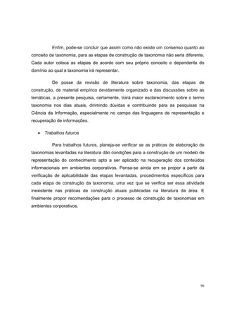 Enfim, pode-se concluir que assim como não existe um consenso quanto ao
conceito de taxonomia, para as etapas de construção de taxonomia não seria diferente.
Cada autor coloca as etapas de acordo com seu próprio conceito e dependente do
domínio ao qual a taxonomia irá representar.

          De posse da revisão de literatura sobre taxonomia, das etapas de
construção, de material empírico devidamente organizado e das discussões sobre as
temáticas, a presente pesquisa, certamente, trará maior esclarecimento sobre o termo
taxonomia nos dias atuais, dirimindo dúvidas e contribuindo para as pesquisas na
Ciência da Informação, especialmente no campo das linguagens de representação e
recuperação de informações.

   •   Trabalhos futuros

          Para trabalhos futuros, planeja-se verificar se as práticas de elaboração de
taxonomias levantadas na literatura dão condições para a construção de um modelo de
representação do conhecimento apto a ser aplicado na recuperação dos conteúdos
informacionais em ambientes corporativos. Pensa-se ainda em se propor a partir da
verificação de aplicabilidade das etapas levantadas, procedimentos específicos para
cada etapa de construção da taxonomia, uma vez que se verifica ser essa atividade
inexistente nas práticas de construção atuais publicadas na literatura da área. E
finalmente propor recomendações para o processo de construção de taxonomias em
ambientes corporativos.




                                                                                    96
 