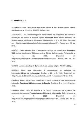 6 REFERÊNCIAS



ALVARENGA, Lídia. Definição de publicações oficiais. R. Esc. Biblioteconomia. UFMG,
Belo Horizonte, v. 22, n. 2, p. 213-238, Jul/Dez.1993.

ALVARENGA, Lídia. Representação do conhecimento na perspectiva da ciência da
informação em tempo e espaços digitais. Encontros Bibli: revista eletrônica de
Biblioteconomia e Ciência da Informação, Florianópolis, v. 8, n. 15, 2003. Disponível
em: <http://www.periodicos.ufsc.br/index.php/eb/article/view/97>. Acesso em: 19 fev.
2010.

ARAÚJO, Carlos Alberto Ávila. Fundamentos teóricos da classificação. Encontros
Bibli: revista eletrônica de Biblioteconomia e Ciência da Informação, Florianópolis, v.
11,             n.             22,             2006.             Disponível               em:
<http://www.periodicos.ufsc.br/index.php/eb/article/view/296>.      Acesso     em:   19   fev.
2010.

BARDIN, Laurence. Análise de Conteúdo. 3. ed. Lisboa: Edições 70, 2004. 225 p.

BORGES,       Maria    Alice    Guimarães.     A      compreensão     da      sociedade      da
informação. Ciência da Informação, Brasília, v. 29, n. 3, 2000. Disponível em:
<http://revista.ibict.br/ciinf/index.php/ciinf/article/view/214>. Acesso em: 19 fev. 2010.

CAMPOS, Astério. O processo classificatório como fundamento das linguagens de
indexação. Revista de Biblioteconomia de Brasília, Brasília, v. 6, n. 1, p. 1-2, jan./jun.
1978.

CAMPOS, Maria Luiza de Almeida et al. Estudo comparativo de softwares de
construção de tesauros. Perspectivas em Ciência da Informação, Belo Horizonte, v.
11,             n.             1,             2006.              Disponível               em:
<http://www.eci.ufmg.br/pcionline/index.php/pci/article/view/446>. Acesso em: 19 fev.
2010.
                                                                                             97
 