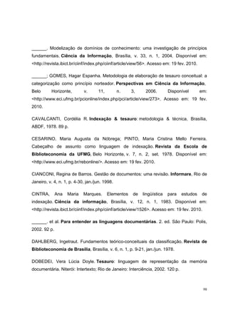 ______. Modelização de domínios de conhecimento: uma investigação de princípios
fundamentais. Ciência da Informação, Brasília, v. 33, n. 1, 2004. Disponível em:
<http://revista.ibict.br/ciinf/index.php/ciinf/article/view/56>. Acesso em: 19 fev. 2010.

______; GOMES, Hagar Espanha. Metodologia de elaboração de tesauro conceitual: a
categorização como princípio norteador. Perspectivas em Ciência da Informação,
Belo      Horizonte,        v.      11,         n.    3,     2006.       Disponível         em:
<http://www.eci.ufmg.br/pcionline/index.php/pci/article/view/273>. Acesso em: 19 fev.
2010.

CAVALCANTI, Cordélia R. Indexação & tesauro: metodologia & técnica, Brasília,
ABDF, 1978. 89 p.

CESARINO, Maria Augusta da Nóbrega; PINTO, Maria Cristina Mello Ferreira.
Cabeçalho de assunto como linguagem de indexação. Revista da Escola de
Biblioteconomia da UFMG, Belo Horizonte, v. 7, n. 2, set. 1978. Disponível em:
<http://www.eci.ufmg.br/rebonline/>. Acesso em: 19 fev. 2010.

CIANCONI, Regina de Barros. Gestão de documentos: uma revisão. Informare, Rio de
Janeiro, v. 4, n. 1, p. 4-30, jan./jun. 1998.

CINTRA,       Ana   Maria   Marques.      Elementos   de   lingüística   para   estudos      de
indexação. Ciência da informação, Brasília, v. 12, n. 1, 1983. Disponível em:
<http://revista.ibict.br/ciinf/index.php/ciinf/article/view/1526>. Acesso em: 19 fev. 2010.

______. et al. Para entender as linguagens documentárias. 2. ed. São Paulo: Polis,
2002. 92 p.

DAHLBERG, Ingetraut. Fundamentos teórico-conceituais da classificação. Revista de
Biblioteconomia de Brasília, Brasília, v. 6, n. 1, p. 9-21, jan./jun. 1978.

DOBEDEI, Vera Lúcia Doyle. Tesauro: linguagem de representação da memória
documentária. Niterói: Intertexto; Rio de Janeiro: Interciência, 2002. 120 p.



                                                                                              98
 