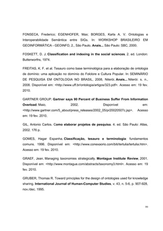 FONSECA, Frederico; EGENHOFER, Max; BORGES, Karla A. V. Ontologias e
Interoperabilidade    Semântica   entre   SIGs.   In:   WORKSHOP      BRASILEIRO   EM
GEOINFORMÁTICA - GEOINFO, 2., São Paulo. Anais... São Paulo: SBC, 2000.

FOSKETT, D. J. Classification and indexing in the social sciences. 2. ed. London:
Butterworths, 1974.

FREITAS, K. F. et al. Tesauro como base terminológica para a elaboração de ontologia
de domínio: uma aplicação no domínio do Folclore e Cultura Popular. In: SEMINÁRIO
DE PESQUISA EM ONTOLOGIA NO BRASIL, 2008, Niterói. Anais... Niterói: s. n.,
2008. Disponível em: <http://www.uff.br/ontologia/artigos/323.pdf>. Acesso em: 19 fev.
2010.

GARTNER GROUP. Gartner says 90 Percent of Business Suffer From Information
Overload. Maio,                   2002.                  Disponível                em:
<http://www.gartner.com/5_about/press_releases/2002_05/pr20020507c.jsp>.      Acesso
em: 19 fev. 2010.

GIL, Antonio Carlos. Como elaborar projetos de pesquisa. 4. ed. São Paulo: Atlas,
2002. 176 p.

GOMES, Hagar Espanha. Classificação, tesauro e terminologia: fundamentos
comuns. 1996. Disponível em: <http://www.conexaorio.com/biti/tertulia/tertulia.htm>.
Acesso em: 19 fev. 2010.

GRAEF, Jean. Managing taxonomies strategically. Montague Institute Review, 2001.
Disponível em: <http://www.montague.com/abstracts/taxonomy3.html>. Acesso em: 19
fev. 2010.

GRUBER, Thomas R. Toward principles for the design of ontologies used for knowledge
sharing. International Journal of Human-Computer Studies, v. 43, n. 5-6, p. 907-928,
nov./dec. 1995.




                                                                                    99
 