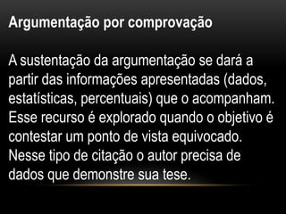 Argumentação por comprovação
A sustentação da argumentação se dará a
partir das informações apresentadas (dados,
estatísticas, percentuais) que o acompanham.
Esse recurso é explorado quando o objetivo é
contestar um ponto de vista equivocado.
Nesse tipo de citação o autor precisa de
dados que demonstre sua tese.
 