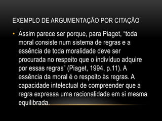 EXEMPLO DE ARGUMENTAÇÃO POR CITAÇÃO
• Assim parece ser porque, para Piaget, “toda
moral consiste num sistema de regras e a
essência de toda moralidade deve ser
procurada no respeito que o indivíduo adquire
por essas regras” (Piaget, 1994, p.11). A
essência da moral é o respeito às regras. A
capacidade intelectual de compreender que a
regra expressa uma racionalidade em si mesma
equilibrada.
 