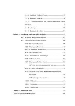 9
3.4.10) Medidas de Tendência Central ...............................................93
3.4.11) Medidas de Dispersão..............................................................96
3.4.12) Construindo Gráficos com o auxílio da ferramenta Tabelas
Dinâmicas..............................................................................................97
3.4.13) Avaliação .............................................................................100
3.4.14) Finalização do trabalho ........................................................101
Capítulo 4: Nossas Interpretações e a Análise dos Dados ................................................103
4.1) O caminho pelo qual nos conduzimos.................................................103
4.2) Analisando e discutindo as categorias.................................................108
4.2.1) Modelagem e Estatística..........................................................108
4.2.2) Modelagem e Tecnologia........................................................110
4.2.3) O ambiente de aprendizagem..................................................114
4.2.4) Modelagem e o Tema..............................................................117
4.2.5) Instrumento de Conscientização...........................................118
4.2.6) Trabalho em Grupo..................................................................122
4.2.7) Modelagem e Trabalho Docente..............................................126
4.2.7.1) As barreiras encontradas pelo professor.....................128
4.2.8) O Tempo e a Modelagem........................................................130
4.2.9) As discussões produzidas pelos alunos em um trabalho de
Modelagem..............................................................................131
4.2.9.1) Exemplos de discussões.............................................132
4.2.10) Colaboração............................................................................134
4.2.11) Assiduidade...........................................................................136
4.2.12) Casos notórios ........................................................................138
Capítulo 5: Considerações finais.........................................................................................143
Capítulo 6: Referências Bibliográficas................................................................................149
 