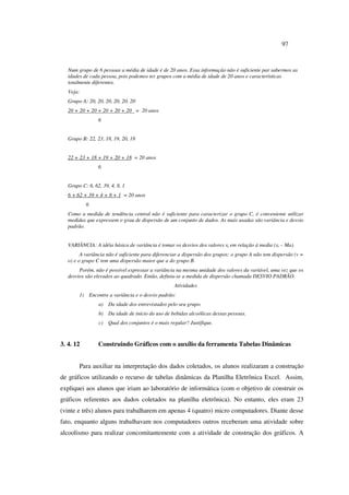 97
Num grupo de 6 pessoas a média de idade é de 20 anos. Essa informação não é suficiente par sabermos as
idades de cada pessoa, pois podemos ter grupos com a média de idade de 20 anos e características
totalmente diferentes.
Veja:
Grupo A: 20, 20, 20, 20, 20, 20
20 + 20 + 20 + 20 + 20 + 20 = 20 anos
6
Grupo B: 22, 23, 18, 19, 20, 18
22 + 23 + 18 + 19 + 20 + 18 = 20 anos
6
Grupo C: 6, 62, 39, 4, 8, 1
6 + 62 + 39 + 4 + 8 + 1 = 20 anos
6
Como a medida de tendência central não é suficiente para caracterizar o grupo C, é conveniente utilizar
medidas que expressem o grau de dispersão de um conjunto de dados. As mais usadas são variância e desvio
padrão.
VARIÂNCIA: A idéia básica de variância é tomar os desvios dos valores xi em relação á media (xi – Ma).
A variância não é suficiente para diferenciar a dispersão dos grupos: o grupo A não tem dispersão (v =
o) e o grupo C tem uma dispersão maior que a do grupo B.
Porém, não é possível expressar a variância na mesma unidade dos valores da variável, uma vez que os
desvios são elevados ao quadrado. Então, definiu-se a medida de dispersão chamada DESVIO PADRÃO.
Atividades
1) Encontre a variância e o desvio padrão:
a) Da idade dos entrevistados pelo seu grupo.
b) Da idade de início do uso de bebidas alcoólicas dessas pessoas.
c) Qual dos conjuntos é o mais regular? Justifique.
3. 4. 12 Construindo Gráficos com o auxílio da ferramenta Tabelas Dinâmicas
Para auxiliar na interpretação dos dados coletados, os alunos realizaram a construção
de gráficos utilizando o recurso de tabelas dinâmicas da Planilha Eletrônica Excel. Assim,
expliquei aos alunos que iriam ao laboratório de informática (com o objetivo de construir os
gráficos referentes aos dados coletados na planilha eletrônica). No entanto, eles eram 23
(vinte e três) alunos para trabalharem em apenas 4 (quatro) micro computadores. Diante desse
fato, enquanto alguns trabalhavam nos computadores outros receberam uma atividade sobre
alcoolismo para realizar concomitantemente com a atividade de construção dos gráficos. A
 