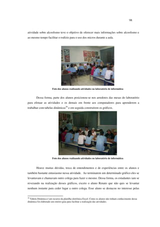 98
atividade sobre alcoolismo teve o objetivo de oferecer mais informações sobre alcoolismo e
ao mesmo tempo facilitar o rodízio para o uso dos micros durante a aula.
Foto dos alunos realizando atividades no laboratório de informática
Dessa forma, parte dos alunos posicionou-se nos arredores das mesas do laboratório
para efetuar as atividades e os demais em frente aos computadores para aprenderem a
trabalhar com tabelas dinâmicas30
e em seguida construírem os gráficos.
Foto dos alunos realizando atividades no laboratório de informática
Houve muitas dúvidas, troca de entendimentos e de experiências entre os alunos e
também bastante entusiasmo nessa atividade. Ao terminarem um determinado gráfico eles se
levantavam e chamavam outro colega para fazer o mesmo. Dessa forma, os estudantes iam se
revezando na realização desses gráficos, exceto o aluno Renato que não quis se levantar
nenhum instante para ceder lugar a outro colega. Esse aluno se destacou no interesse pelas
30
Tabela Dinâmica é um recurso da planilha eletrônica Excel. Como os alunos não tinham conhecimento dessa
dinâmica foi elaborado um roteiro-guia para facilitar a realização das atividades.
 