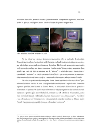 99
atividades dessa aula, fazendo diversos questionamentos e explorando a planilha eletrônica.
Todos os gráficos feitos pelos alunos foram salvos em disquete e em pen-drive.
Fotos dos alunos realizando atividades no Excel
Ao me retirar da escola, a diretora me perguntou sobre a realização da atividade.
Respondi que os alunos haviam interagido bastante, realizado todas as atividades propostas e
que não tinham apresentado problemas de disciplina. Tão logo ela acrescentou que muitos
professores não confiam nos alunos e que esse “confiar neles” é uma postura necessária. Essa
atitude por parte da direção pareceu ser de “alegria” e satisfação com a turma (que é
considerada “problema” na escola, geradora de conflitos) e que nesse momento, se mostrou e
foi se mostrando durante todo o projeto, concentrada e interessada pelo que estava fazendo.
De todos os gráficos elaborados pelos alunos foram selecionados 5 (cinco) deles31
para
trabalho de análise em sala de aula. Esses gráficos foram impressos e a partir deles elaboradas
algumas questões para facilitar a análise. Assim, os estudantes analisavam os gráficos e
respondiam às questões. Os alunos ficavam felizes ao ver que os gráficos que fizeram estavam
impressos e prontos para eles trabalharem, sentiram-se, sob a lente da pesquisadora, como
parte importante da aula e admirados, falavam frases como: “esse foi eu que fiz”, “tava feito
e eu coloquei essa cor”,(manteve-se o erro gramatical para não interferir na fala do aluno)
“aquele (apontando para o gráfico) que eu coloquei porcentagens”.
31
A seleção desses gráficos foi feita de forma a abranger todas as variáveis distintas que os alunos trabalharam,
pois eles fizeram gráficos simples e de dupla entrada das variáveis que tinham curiosidade e acharam importante
graficar. Outra forma de seleção desses gráficos foi o tipo (barras, colunas, setores, com ou sem porcentagens,
etc).
 