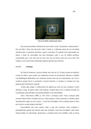 100
Foto da atividade realizada pelos alunos
Essa mesma atividade continha dois textos sobre o tema “Alcoolismo e Adolescência”.
Em um deles é feita uma discussão sobre o limite (e a diferença deste) do uso de bebida
alcoólica para o organismo feminino e para o masculino. O segundo texto apresentado aos
alunos a título de curiosidade traz uma mensagem sobre o uso de bebida alcoólica,
esclarecendo que o erro não está em usar, mas sim na forma como esse uso é feito. Em
relação a esses textos foram elaboradas algumas questões para reflexão.
3. 4. 13 Avaliação
No final do bimestre é preciso atribuir uma nota de 0 a 10 para constar no histórico
escolar do aluno e para avaliar seu rendimento escolar em tal bimestre. Durante o trabalho
com Modelagem Matemática esse momento ocorreu antes do seu encerramento. Isso veio a
acontecer porque havia se encerrado o terceiro bimestre e o projeto se estendeu por uma
pequena parte do bimestre seguinte.
Avaliar algo, julgar o conhecimento de alguém por meio de uma avaliação é tarefa
delicada e exige, de quem avalia, total atenção e respeito para com o avaliado, levando em
consideração cada indivíduo, suas potencialidades e suas dificuldades.
Alrø e Skovsmose (2006, p. 116) vêem a avaliação como “Uma avaliação pode
assumir muitas formas. Correção de erros, crítica negativa, crítica construtiva, conselho, apoio
incondicional, elogio ou novo exame – é uma lista incompleta. Uma avaliação pode ser feita
por terceiros ou pelo próprio indivíduo”.
Concordando com esses autores sobre o que eles assumem como avaliação e
principalmente quando eles deixam claro que avaliação é uma lista incompleta, onde outras
formas podem ser adicionadas, destacamos a avaliação feita nesse trabalho, onde se tomou
 