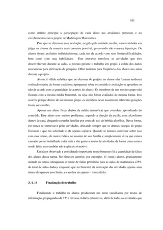 101
como critério principal a participação de cada aluno nas atividades propostas e no
envolvimento com o projeto de Modelagem Matemática.
Para que se efetuasse essa avaliação, exigida pela unidade escolar, tomei cuidados em
julgar os alunos da maneira mais coerente possível, procurando não cometer injustiças. Os
alunos foram avaliados individualmente, cada um de acordo com seus limites/dificuldades,
bem como com suas habilidades. Este processo envolveu as atividades que eles
desenvolveram durante as aulas, a postura perante o trabalho em grupo, a coleta dos dados
necessários para efetivação da pesquisa. Olhei também para freqüência dos alunos nas aulas
durante o projeto.
Assim, é válido enfatizar que, no decorrer do projeto, os alunos não fizeram nenhuma
avaliação escrita da forma tradicional (perguntas sobre o conteúdo e avaliação se aprendeu ou
não de acordo com a quantidade de acertos do aluno). Os membros de um mesmo grupo não
ficaram com a mesma média bimestral, ou seja, não foram avaliados da mesma forma. Isso
ocorreu porque dentro de um mesmo grupo, os membros deste assumiram diferentes posições
frente ao trabalho.
Apenas um aluno ficou abaixo da média (numérica) que considera aprendizado do
conteúdo. Esse aluno teve muitos problemas, segundo a direção da escola, com alcoolismo
dentro de casa, chegando a perder familiar por conta do uso de bebida alcoólica. Dessa forma,
ele nunca se interessava pelas atividades, deixando sempre que os demais colegas de grupo
fizessem o que era solicitado e ele apenas copiava. Quando se tentava conversar sobre isso
com esse aluno, ele nunca falava no assunto de sua família e simplesmente dizia que estava
cansado por ter trabalhado o dia todo e não gostava muito de atividades da forma como estava
sendo feito, mas também não explicava o motivo.
Um fator observado e considerado importante nesse bimestre foi a quantidade de faltas
dos alunos dessa turma. No bimestre anterior, por exemplo, 11 (onze) alunos, praticamente
metade da turma, ultrapassou o limite de faltas permitido para as aulas de matemática (25%
do total de aulas dadas), enquanto que no bimestre da realização das atividades apenas uma
aluna ultrapassou esse limite, e excedeu em apenas 1 (uma) falta.
3. 4. 14 Finalização do trabalho
Finalizando o trabalho os alunos produziram um texto (auxiliados por textos de
informação, propagandas de TV e revistas, folders educativos, além de todas as atividades que
 