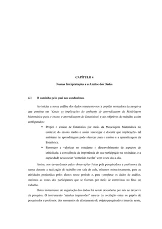 103
CAPÍTULO 4
Nossas Interpretações e a Análise dos Dados
4.1 O caminho pelo qual nos conduzimos
Ao iniciar a nossa análise dos dados remetemo-nos à questão norteadora da pesquisa
que consiste em “Quais as implicações do ambiente de aprendizagem da Modelagem
Matemática para o ensino e aprendizagem de Estatística? e aos objetivos do trabalho assim
configurados:
ƒ Propor o estudo de Estatística por meio da Modelagem Matemática no
contexto do ensino médio e assim investigar e discutir que implicações tal
ambiente de aprendizagem pode oferecer para o ensino e a aprendizagem da
Estatística.
ƒ Favorecer e valorizar no estudante o desenvolvimento de aspectos de
criticidade, a consciência da importância de sua participação na sociedade, e a
capacidade de associar “conteúdo escolar” com o seu dia-a-dia.
Assim, nos enveredamos pelas observações feitas pela pesquisadora e professora da
turma durante a realização do trabalho em sala de aula, olhamos minuciosamente, para as
atividades produzidas pelos alunos nesse período e, para completar os dados de análise,
ouvimos as vozes dos participantes que se fizeram por meio de entrevistas no final do
trabalho.
Outro instrumento de angariação dos dados foi sendo descoberto por nós no decorrer
da pesquisa. O instrumento “minhas impressões” nasceu da oscilação entre os papéis de
pesquisador e professor, dos momentos de afastamento do objeto pesquisado e imersão neste,
 