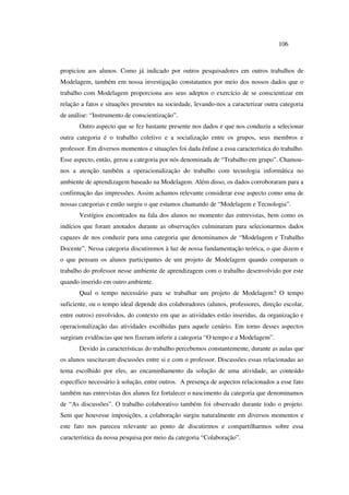 106
propiciou aos alunos. Como já indicado por outros pesquisadores em outros trabalhos de
Modelagem, também em nossa investigação constatamos por meio dos nossos dados que o
trabalho com Modelagem proporciona aos seus adeptos o exercício de se conscientizar em
relação a fatos e situações presentes na sociedade, levando-nos a caracterizar outra categoria
de análise: “Instrumento de conscientização”.
Outro aspecto que se fez bastante presente nos dados e que nos conduziu a selecionar
outra categoria é o trabalho coletivo e a socialização entre os grupos, seus membros e
professor. Em diversos momentos e situações foi dada ênfase a essa característica do trabalho.
Esse aspecto, então, gerou a categoria por nós denominada de “Trabalho em grupo”. Chamou-
nos a atenção também a operacionalização do trabalho com tecnologia informática no
ambiente de aprendizagem baseado na Modelagem. Além disso, os dados corroboraram para a
confirmação das impressões. Assim achamos relevante considerar esse aspecto como uma de
nossas categorias e então surgiu o que estamos chamando de “Modelagem e Tecnologia”.
Vestígios encontrados na fala dos alunos no momento das entrevistas, bem como os
indícios que foram anotados durante as observações culminaram para selecionarmos dados
capazes de nos conduzir para uma categoria que denominamos de “Modelagem e Trabalho
Docente”. Nessa categoria discutiremos à luz de nossa fundamentação teórica, o que dizem e
o que pensam os alunos participantes de um projeto de Modelagem quando comparam o
trabalho do professor nesse ambiente de aprendizagem com o trabalho desenvolvido por este
quando inserido em outro ambiente.
Qual o tempo necessário para se trabalhar um projeto de Modelagem? O tempo
suficiente, ou o tempo ideal depende dos colaboradores (alunos, professores, direção escolar,
entre outros) envolvidos, do contexto em que as atividades estão inseridas, da organização e
operacionalização das atividades escolhidas para aquele cenário. Em torno desses aspectos
surgiram evidências que nos fizeram inferir a categoria “O tempo e a Modelagem”.
Devido às características do trabalho percebemos constantemente, durante as aulas que
os alunos suscitavam discussões entre si e com o professor. Discussões essas relacionadas ao
tema escolhido por eles, ao encaminhamento da solução de uma atividade, ao conteúdo
específico necessário à solução, entre outros. A presença de aspectos relacionados a esse fato
também nas entrevistas dos alunos fez fortalecer o nascimento da categoria que denominamos
de “As discussões”. O trabalho colaborativo também foi observado durante todo o projeto.
Sem que houvesse imposições, a colaboração surgiu naturalmente em diversos momentos e
este fato nos pareceu relevante ao ponto de discutirmos e compartilharmos sobre essa
característica da nossa pesquisa por meio da categoria “Colaboração”.
 