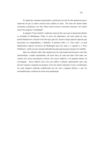 107
As impressões enquanto pesquisadora e professora em sala de aula apontavam para a
impressão de que os alunos estavam mais assíduos às aulas. Por meio dos demais dados
novamente constatamos esse fato. Dessa forma tornou-se relevante aclaramos este indício
através da categoria “Assiduidade”.
A categoria “Casos notórios” surgiu por causa de dois casos que se destacaram durante
as atividades de Modelagem. Todos os casos são importantes, sob nosso ponto de vista,
porém limitamo-nos a discutir esses dois que, para nós, trazem consigo aspectos especiais que
necessitam ser compartilhados e debatidos. O primeiro deles é o “Caso João”, no qual
identificamos aspectos favoráveis da Modelagem para este aluno e o segundo é o “Caso
Guilherme”, sendo esta uma situação delicadíssima pela qual passamos durante este trabalho.
Após essa reflexão sobre cada categoria por nós selecionada discorreremos como dito
anteriormente, a análise aprofundada, sob nossa ótica, de cada uma delas. Para tanto, nos
valemos dos nossos pressupostos teóricos, dos nossos objetivos e da pergunta diretriz da
investigação. Nosso objetivo para com esta análise é delinear apontamentos para uma
possível resposta à pergunta da pesquisa. Com este intuito esboçamos nossas considerações
em cada categoria analisada estabelecendo um elo com a pergunta diretriz, o que nos
encaminhará para a tentativa de sanar nossa inquietação.
 