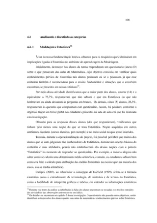 108
4.2 Analisando e discutindo as categorias
4.2. 1 Modelagem e Estatística32
À luz da nossa fundamentação teórica, olhamos para os resquícios que culminaram em
implicações ligadas à Estatística no ambiente de aprendizagem da Modelagem.
Inicialmente, dezenove dos alunos da turma responderam um questionário (anexo D)
sobre o que pensavam das aulas de Matemática, cujo objetivo consistia em verificar quais
conhecimentos prévios de Estatística tais alunos possuíam ou se o possuíam, já que esse
conteúdo também é recomendado para o ensino fundamental e situações que o envolvem
encontram-se presentes em nosso cotidiano33
.
Por meio dessa atividade identificamos que a maior parte dos alunos, catorze (14) e o
equivalente a 73,7%, responderam que não sabiam o que era Estatística ou que não
lembravam ou ainda deixaram as perguntas em branco. Os demais, cinco (5) alunos, 26,3%,
responderam às questões que compunham este questionário. Assim, foi possível, conforme o
objetivo, traçar um breve perfil dos estudantes presentes na sala de aula em que foi realizada
esta investigação.
Olhando para as respostas desses alunos (dos que responderam), verificamos que
tinham pelo menos uma noção do que se trata Estatística. Noção adquirida em outros
ambientes escolares (cursos técnicos, por exemplo) e no meio social no qual estão inseridos.
Todavia, durante a operacionalização do projeto, foi possível perceber que muitos dos
alunos que se auto-julgavam não conhecedores de Estatística, dominavam noções básicas do
conteúdo e suas utilidades, porém não estabeleceram elo dessas noções com a palavra
“Estatística” no momento de responder ao questionário. Por exemplo, a maioria alegava não
saber como se calcula uma determinada média aritmética, contudo, os estudantes sabiam bem
como era feito o cálculo para atribuição das médias bimestrais na escola (que, na maioria dos
casos, usa-se média aritmética).
Campos (2007), ao referenciar a concepção de Garfield (1999), refere-se à literacia
estatística como o entendimento da terminologia, de símbolos e de termos da Estatística,
como a habilidade de interpretar gráficos e tabelas, em entender as informações estatísticas
32
Durante este texto da análise as referências às falas dos alunos encontram-se recuadas e os trechos extraídos
das atividades e das observações encontram-se em itálico.
33
Os detalhes se encontram no capítulo 3 dessa investigação. O questionário não possuía outros objetivos, senão
identificar as impressões dos alunos quanto suas aulas de matemática e conhecimentos prévios sobre Estatística.
 
