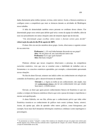 109
dadas diariamente pelas mídias (jornais, revistas, entre outros). Assim, a literacia estatística se
configura como a competência que mais se destacou durante as atividades de Modelagem
nesse trabalho.
A idéia de aleatoriedade também estava presente no cotidiano desses alunos. Um
determinado grupo usou sorteio para definir qual seria o nome da equipe de trabalho, além de
usar esse procedimento em outras situações antes de tomarem algum tipo de decisão.
“Um determinado grupo escolheu vários nomes e fizeram sorteio para decidir”
(observação da aula do dia 09 de agosto de 2007).
O aluno Alex era um dos membros desse grupo. Assim, observamos o seguinte extrato
de sua entrevista
Professora: [...] E você tinha bastante discussão no seu grupo?
Alex: Ah um pouco né, uns concordavam outros não
Professora: E aí o que vocês faziam?
Alex: Daí fazia votação34
Podemos afirmar que nesses resquícios observamos a presença da competência
raciocínio estatístico, visto que esta se constitui como a habilidade de trabalhar com as
ferramentas e os conceitos estatísticos aprendidos, por exemplo, a aleatoriedade apresentada
nessas situações.
Na fala do aluno Giovani, notamos um indício sobre seu conhecimento em relação aos
conteúdos de Estatística, após o desenvolvimento do trabalho.
Giovani: [...] Agora eu tenho já um conhecimento, não amplo, mas
um conhecimento básico, pra ter um conhecimento tem que estudar
bem mais [...] (Grifo nosso)
Giovani, ao dizer que agora possui conhecimentos básicos de Estatística (o que nos
conduz a vestígios de literacia estatística) observa que com o passar do tempo e experiências o
mesmo será aperfeiçoado.
A aluna Gabriela, em sua fala, afirma que o conhecimento prévio que tinha sobre
Estatística resumia-se ao conhecimento de gráficos mais usuais (colunas, barras, setores).
Assim, ela aponta que, além de aprender sobre outros gráficos, como histogramas, por
exemplo, ficou mais fácil interpretar informações estatísticas cotidianas (como reportagens) e
porcentagens.
34
Ao pronunciar ao termo “votação”, o aluno Alex remete-se às situações em que seu grupo usou sorteio para
decidir alguma coisa. Porém, há uma confusão entre o significado de votação e de sorteio. Portanto, percebemos
a noção de aleatoridade nessa fala.
 
