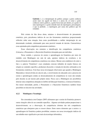 110
Gabriela: [...] a interpretação de gráfico, porque a gente conhecia
assim mais era aquele de barra e o pizza né, aí como a gente
conheceu outros gráficos, a gente ficou mais por dentro, aí a gente vê
uma reportagem e a gente entende mais da reportagem, porcentagem,
o que ta pedindo... a reportagem...por causa dos gráficos que foi
estudado.
Pelo extrato da fala dessa aluna, notamos o desenvolvimento do pensamento
estatístico, pois, percebemos indícios de uso das ferramentas estatísticas proporcionando
reflexões sobre uma situação, bem como possibilitando a melhor interpretação de um
determinado resultado, culminando para uma possível tomada de decisão. Características
essas apontadas pela competência pensamento estatístico.
Essas observações nos remetem a identificação das competências estatísticas
(Literacia, o Pensamento e o Raciocínio Estatístico) desejadas para um indivíduo.
Nesse sentido, o processo de ensino e aprendizagem da Estatística por meio do
trabalho com Modelagem em sala de aula, apontou indícios da existência e do
desenvolvimento de competências estatísticas nos alunos. Mesmo sem estabelecer elo entre o
fato e a palavra “Estatística”, esses estudantes estavam imbuídos de noções básicas em
relação ao conteúdo específico, produziam discussões e tomada de decisões utilizando-se de
ferramentas estatísticas. Com base nessa investigação observamos que quando a Modelagem
Matemática é desenvolvida em sala de aula, o envolvimento do educando com o processo de
ensino e aprendizagem conduz ao desencadeamento de competências às vezes não notadas
pelo docente ou até mesmo pelo próprio aluno. Nesse caso a Modelagem nos possibilitou
detectar uma competência almejada no âmbito da Educação Estatística, a Literacia Estatística.
Em menor intensidade, porém, o Pensamento e o Raciocínio Estatísticos também foram
percebidos no decorrer das atividades.
4.2.2 Modelagem e Tecnologia
Em consonância com Campos (2007) afirmamos que o ensino de Estatística promove
outras situações além de seu conteúdo específico. Algumas atividades podem proporcionar o
desenvolvimento, ou a observação, de competências distintas das três competências
estatísticas que almejamos para os nossos alunos. Entre outros elementos que o ensino e a
aprendizagem de Estatística podem possibilitar, notamos em nossa investigação indícios de
um trabalho mais significativo por meio da tecnologia informática.
 