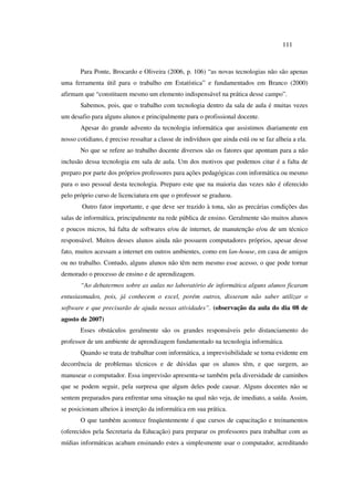 111
Para Ponte, Brocardo e Oliveira (2006, p. 106) “as novas tecnologias não são apenas
uma ferramenta útil para o trabalho em Estatística” e fundamentados em Branco (2000)
afirmam que “constituem mesmo um elemento indispensável na prática desse campo”.
Sabemos, pois, que o trabalho com tecnologia dentro da sala de aula é muitas vezes
um desafio para alguns alunos e principalmente para o profissional docente.
Apesar do grande advento da tecnologia informática que assistimos diariamente em
nosso cotidiano, é preciso ressaltar a classe de indivíduos que ainda está ou se faz alheia a ela.
No que se refere ao trabalho docente diversos são os fatores que apontam para a não
inclusão dessa tecnologia em sala de aula. Um dos motivos que podemos citar é a falta de
preparo por parte dos próprios professores para ações pedagógicas com informática ou mesmo
para o uso pessoal desta tecnologia. Preparo este que na maioria das vezes não é oferecido
pelo próprio curso de licenciatura em que o professor se graduou.
Outro fator importante, e que deve ser trazido à tona, são as precárias condições das
salas de informática, principalmente na rede pública de ensino. Geralmente são muitos alunos
e poucos micros, há falta de softwares e/ou de internet, de manutenção e/ou de um técnico
responsável. Muitos desses alunos ainda não possuem computadores próprios, apesar desse
fato, muitos acessam a internet em outros ambientes, como em lan-house, em casa de amigos
ou no trabalho. Contudo, alguns alunos não têm nem mesmo esse acesso, o que pode tornar
demorado o processo de ensino e de aprendizagem.
“Ao debatermos sobre as aulas no laboratório de informática alguns alunos ficaram
entusiasmados, pois, já conhecem o excel, porém outros, disseram não saber utilizar o
software e que precisarão de ajuda nessas atividades”. (observação da aula do dia 08 de
agosto de 2007)
Esses obstáculos geralmente são os grandes responsáveis pelo distanciamento do
professor de um ambiente de aprendizagem fundamentado na tecnologia informática.
Quando se trata de trabalhar com informática, a imprevisibilidade se torna evidente em
decorrência de problemas técnicos e de dúvidas que os alunos têm, e que surgem, ao
manusear o computador. Essa imprevisão apresenta-se também pela diversidade de caminhos
que se podem seguir, pela surpresa que algum deles pode causar. Alguns docentes não se
sentem preparados para enfrentar uma situação na qual não veja, de imediato, a saída. Assim,
se posicionam alheios à inserção da informática em sua prática.
O que também acontece freqüentemente é que cursos de capacitação e treinamentos
(oferecidos pela Secretaria da Educação) para preparar os professores para trabalhar com as
mídias informáticas acabam ensinando estes a simplesmente usar o computador, acreditando
 