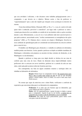 112
que essa atividade é suficiente, e não discutem como trabalhar pedagogicamente com o
computador, o que deveria ser o objetivo. Mesmo assim, o fato do professor se
“capacitar/preparar” para a aula não impede que situações novas aconteçam no decorrer da
mesma.
Como bem definem Borba e Penteado (2001, p. 56), a “(...) zona de conforto [é] onde
quase tudo é conhecido, previsível e controlável”, um lugar onde o professor se sente à
vontade para desenvolver seu trabalho, no sentido de ter um domínio sobre as ações ocorridas
durante a aula. Diferentemente, a zona de risco é um ambiente onde não é possível prever o
que pode acontecer, necessitando assim, “avaliar constantemente as conseqüências das ações
propostas” (2001, p. 57). Podemos dizer o mesmo em relação à Modelagem. Envolver-se
nesse ambiente de aprendizagem pode ser considerado um deslocamento da zona de conforto
para a zona de risco.
O trabalho com Modelagem gera obstáculos e o trabalho no ambiente de informática
também produz suas barreiras. Assim, quando o professor se dispõe ao trabalho simultâneo de
Modelagem e informática está propenso ao encontro de duas vertentes de obstáculos, os da
Modelagem e os da informática.
Quando o professor se lança para esse duplo desafio se desloca da sua zona de
conforto para uma zona de risco. Diante da dimensão dessa imprevisibilidade muitos
professores não se arriscam em novos territórios, preferem ter o controle da aula em suas
mãos, onde nada pode acontecer além das fronteiras previstas.
Em contrapartida, nas falas de alguns estudantes notamos a satisfação deles em
trabalhar no laboratório de informática.
Renato: Preferi fazer no computador mesmo. De maneira bem mais
fácil e não se perde tanto tempo de aula do que ter que desenhar
gráfico, colocar dados...fazer as contas...no excel é bem mais fácil.
(Grifo nosso).
No extrato que segue da entrevista com o aluno Pedro, verificamos a confissão da
expectativa que uma turma tinha para ir ao laboratório de computadores.
Professora: E as aulas que nós fizemos aqui no laboratório, que
vocês tinham que fazer os gráficos...
Pedro: Ah! foi importantíssima, a gente levantar os dados e passar
para o computador. Aquela lá que eu me lembre...a turma tava na
expectativa de vir para a sala de informática, essa é a realidade
Professora: Nas aulas de vocês praticamente...quase nunca vocês
vem para a sala de informática?
 