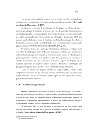 114
“Ao sair da escola a diretora me parou e me perguntou como foi a realização das
atividades. Acrescentou que é preciso confiar nos alunos que eles surpreendem” (observação
da aula do dia 03 de outubro de 2007).
Ao adotarmos o ambiente de aprendizagem da Modelagem em sala de aula para o
ensino e aprendizagem de Estatística, percebemos que o uso de tecnologia informática obteve
um papel enriquecedor na operacionalização das atividades (tabulação dos dados e construção
dos gráficos, principalmente). “As tecnologias de informação e comunicação (TIC) têm
exercido grande influência no ensino de Estatística, possibilitando a realização dos cálculos e
facilitando o uso de uma grande variedade de dados reais, em vez de trabalhar com amostra de
pequena dimensão” (PONTE; BROCARDO; OLIVEIRA, 2006, p. 106).
No entanto, sabemos que a tecnologia informática em sala de aula se configura como
uma prática desafiadora para muitos professores. Averiguamos, portanto, que o trabalho nesse
ambiente de aprendizagem com o auxílio da informática implica em uma possibilidade para o
professor permitir-se enfrentar esses desafios e, além disso, oportuniza aos seus alunos o
trabalho fundamentado em duas perspectivas inovadoras, capazes de despertar nesses
estudantes argumentos investigativos, críticos e criativos. Apontamos a contribuição dada
principalmente àqueles alunos que têm o acesso limitado à tecnologia informática.
Assim nos situamos no diagrama exposto por Campos (2007)35
, externo às três
competências estatísticas, em que esse autor considera a Estatística como um universo que
contém elementos que não desenvolvem aspecto algum das três capacidades: literacia,
pensamento e raciocínio estatístico.
4.2.3 O ambiente de aprendizagem
Durante o processo de Modelagem o aluno é retirado do seu papel de receptor e
deslocado para o centro do aprendizado, tornando-se assim um colaborador junto ao professor
e, nesse processo, ambos são responsáveis pelas atividades que proporcionam o ensino e a
aprendizagem. Analogamente o professor deixa de exercer seu papel de detentor do poder,
configurando-se também como um colaborador em sala de aula.
Na observação feita em uma das aulas as integrantes de um determinado grupo
disseram que estavam gostando da forma como as atividades estavam sendo propostas e
realizadas. (observação da aula do dia 13 de setembro de 2007).
35
Vide página 40, capitulo 1.
 