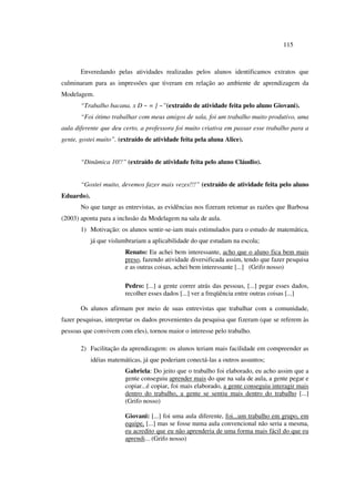 115
Enveredando pelas atividades realizadas pelos alunos identificamos extratos que
culminaram para as impressões que tiveram em relação ao ambiente de aprendizagem da
Modelagem.
“Trabalho bacana. x D ~ = ] ~”(extraído de atividade feita pelo aluno Giovani).
“Foi ótimo trabalhar com meus amigos de sala, foi um trabalho muito produtivo, uma
aula diferente que deu certo, a professora foi muito criativa em passar esse trabalho para a
gente, gostei muito”. (extraído de atividade feita pela aluna Alice).
“Dinâmica 10!!” (extraído de atividade feita pelo aluno Cláudio).
“Gostei muito, devemos fazer mais vezes!!!” (extraído de atividade feita pelo aluno
Eduardo).
No que tange as entrevistas, as evidências nos fizeram retomar as razões que Barbosa
(2003) aponta para a inclusão da Modelagem na sala de aula.
1) Motivação: os alunos sentir-se-iam mais estimulados para o estudo de matemática,
já que vislumbrariam a aplicabilidade do que estudam na escola;
Renato: Eu achei bem interessante, acho que o aluno fica bem mais
preso, fazendo atividade diversificada assim, tendo que fazer pesquisa
e as outras coisas, achei bem interessante [...] (Grifo nosso)
Pedro: [...] a gente correr atrás das pessoas, [...] pegar esses dados,
recolher esses dados [...] ver a freqüência entre outras coisas [...]
Os alunos afirmam por meio de suas entrevistas que trabalhar com a comunidade,
fazer pesquisas, interpretar os dados provenientes da pesquisa que fizeram (que se referem às
pessoas que convivem com eles), tornou maior o interesse pelo trabalho.
2) Facilitação da aprendizagem: os alunos teriam mais facilidade em compreender as
idéias matemáticas, já que poderiam conectá-las a outros assuntos;
Gabriela: Do jeito que o trabalho foi elaborado, eu acho assim que a
gente conseguiu aprender mais do que na sala de aula, a gente pegar e
copiar...é copiar, foi mais elaborado, a gente conseguiu interagir mais
dentro do trabalho, a gente se sentiu mais dentro do trabalho [...]
(Grifo nosso)
Giovani: [...] foi uma aula diferente, foi...um trabalho em grupo, em
equipe, [...] mas se fosse numa aula convencional não seria a mesma,
eu acredito que eu não aprenderia de uma forma mais fácil do que eu
aprendi... (Grifo nosso)
 